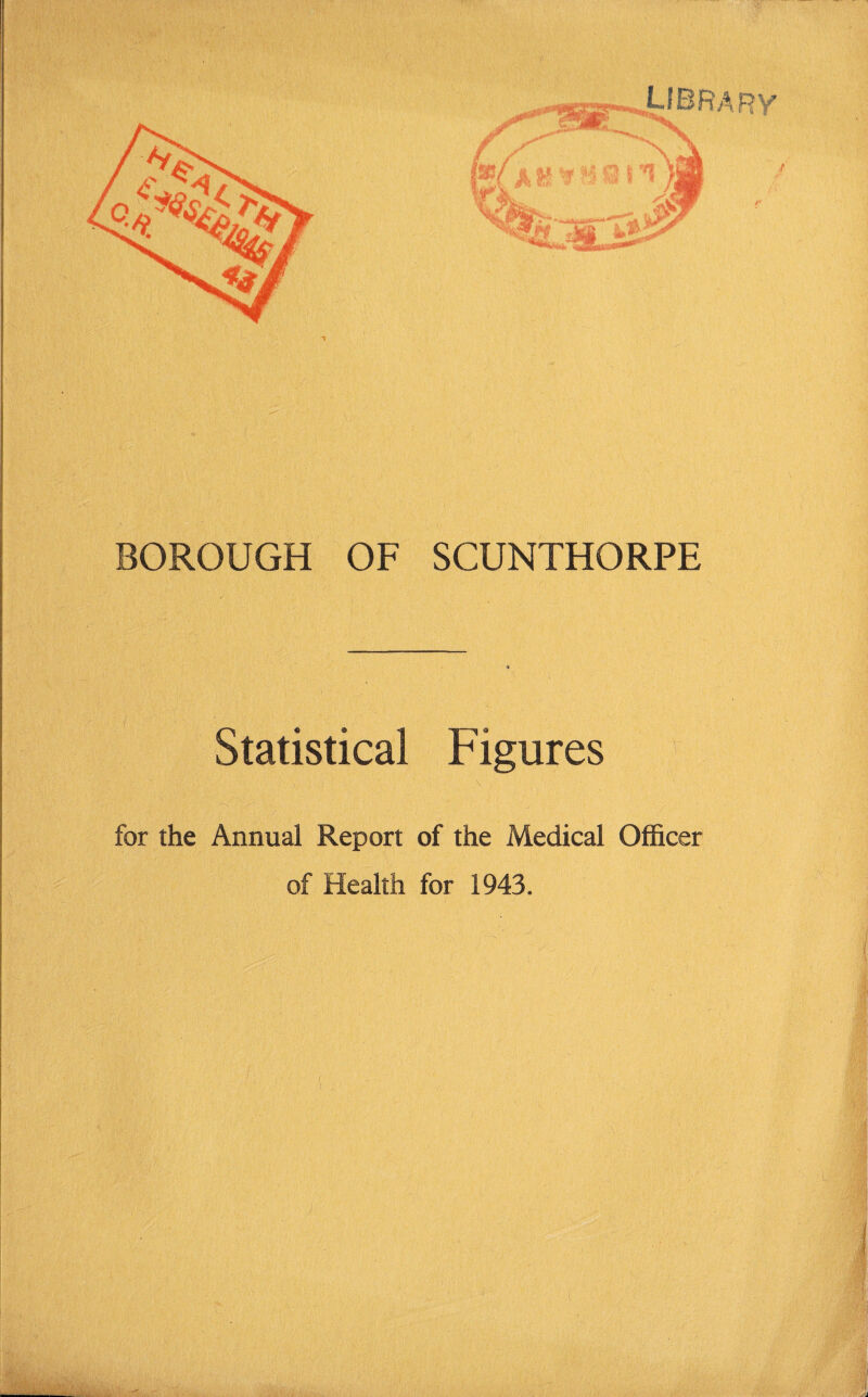 BOROUGH OF SCUNTHORPE Statistical Figures for the Annual Report of the Medical Officer of Health for 1943.