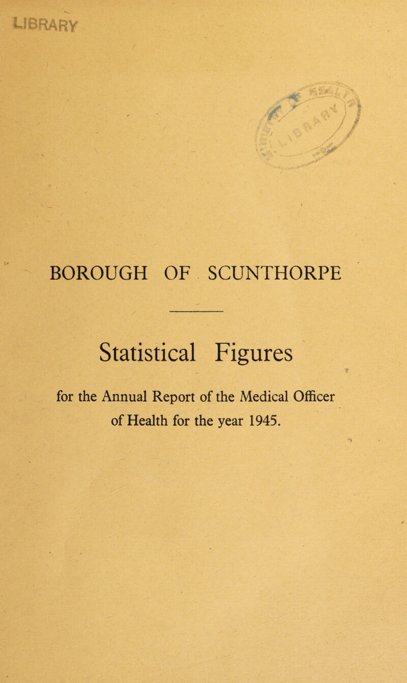 BOROUGH OF SCUNTHORPE Statistical Figures for the Annual Report of the Medical Officer of Health for the year 1945.