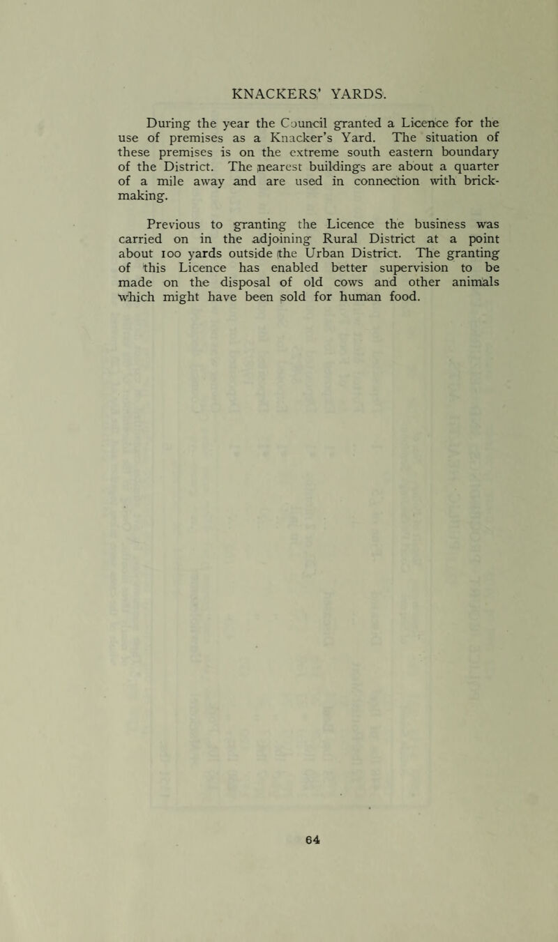 KNACKERS.’ YARDS. During the year the Council granted a Licence for the use of premises as a Knacker’s Yard. The situation of these premises is on the extreme south eastern boundary of the District. The nearest buildings are about a quarter of a mile away and are used in connection with brick¬ making. Previous to granting the Licence the business was carried on in the adjoining Rural District at a point about ioo yards outside (the Urban District. The granting of this Licence has enabled better supervision to be made on the disposal of old cows and other animals which might have been sold for human food.