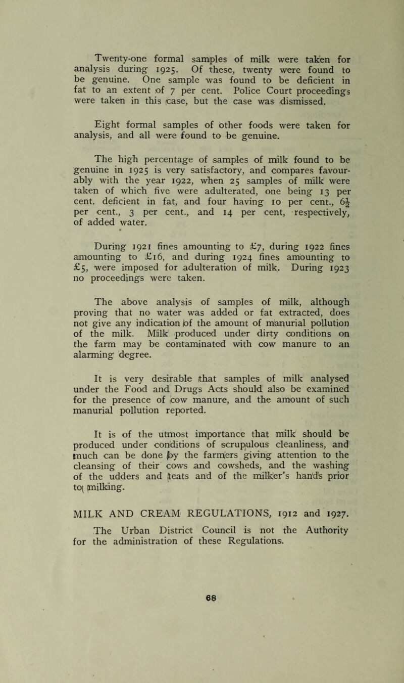 Twenty-one formal samples of milk were taken for analysis during 1925. Of these, twenty were found to be genuine. One sample was found to be deficient in fat to an extent .of 7 per cent. Police Court proceedings were taken in this (case, but the case was dismissed. Eight formal samples of other foods were taken for analysis, and all were found to be genuine. The high percentage of samples of milk found to be genuine in 1925 is very satisfactory, and compares favour¬ ably with the year 1922, when 25 samples of milk were taken of which five were adulterated, one being 13 per cent, deficient in fat, and four having 10 per cent., 6| per cent., 3 per cent., and 14 per cent, respectively, of added water. During 1921 fines amounting to £7, during 1922 fines amounting to £16, and during 1924 fines amounting to £5, were imposed for adulteration of milk. During 1923 no proceedings were taken. The above analysis of samples of milk, although proving that no water was added or fat extracted, does not give any indication tof the amount of manurial pollution of the milk. Milk produced under dirty conditions on the farm may be contaminated with cow manure to an alarming degree. It is very desirable that samples of milk analysed under the Food and Drugs Acts should also be examined for the presence of .cow manure, and the amount of such manurial pollution reported. It is of the utmost importance that milk should be produced under conditions of scrupulous cleanliness, and tnuch can be done |by the farmjers giving attention to the cleansing of their cows and cowsheds, and the washing of the udders and iteats and of the milker’s hands prior t0( milking. MILK AND CREAM REGULATIONS, 1912 and 1927. The Urban District Council is not the Authority for the administration of these Regulations.