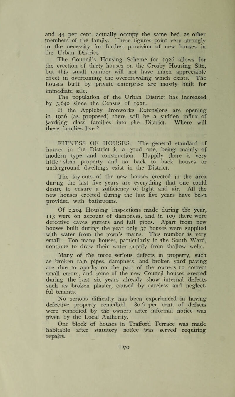 and 44 per cent, actually o-ccupy the same bed as other members of the family. These figures point very strongly to the necessity for further provision of new houses in the Urban District. The Council’s Housing Scheme for 1926 allows for the erection of thirty houses on the Crosby Housing Site, but this small number will not have much appreciable effect in overcoming the overcrowding which exists. The houses built by private enterprise are mostly built for immediate sale. The population of the Urban District has increased by 3,640 since the Census of 1921. If the Appleby Ironworks Extensions are opening in 1926 (as proposed) there will be a sudden influx of forking class families into |the District. Where will these families live ? FITNESS OF HOUSES. The general standard of houses in the District is a good one, being mainly of modern type and construction. .Happily there is very little slum property and no back to back houses or underground dwellings exist in the District. The lay-outs of the new houses erected in the area during the last five years are everything that one could desire to ensure a sufficiency of light and air. All the new houses erected during the last five years have been provided with bathrooms. Of 2,204 Housing Inspections made during the year, 113 were on account of dampness, and in 109 there were defective eaves gutters and fall pipes. Apart from new houses built during the year only 37 houses were supplied with water from the town’s mains. This number is very small. Too many houses, particularly in the South Ward, continue to draw their water supply from shallow wells. Many of the more serious defects in property, such as broken rain pipes, dampness, and broken yard paving are due to apathy on the part of the owners t o correct small errors, and some of the new Council houses erected during the last six years already show internal defects such as broken plaster, caused by careless and neglect¬ ful tenants. No serious difficulty has been experienced in having defective property remedied. 80.6 per cent, of defects were remedied by the owners after informal notice was piven by the Local Authority. One block of houses in Trafford Terrace was made habitable after statutory notice iVas served requiring1 repairs.
