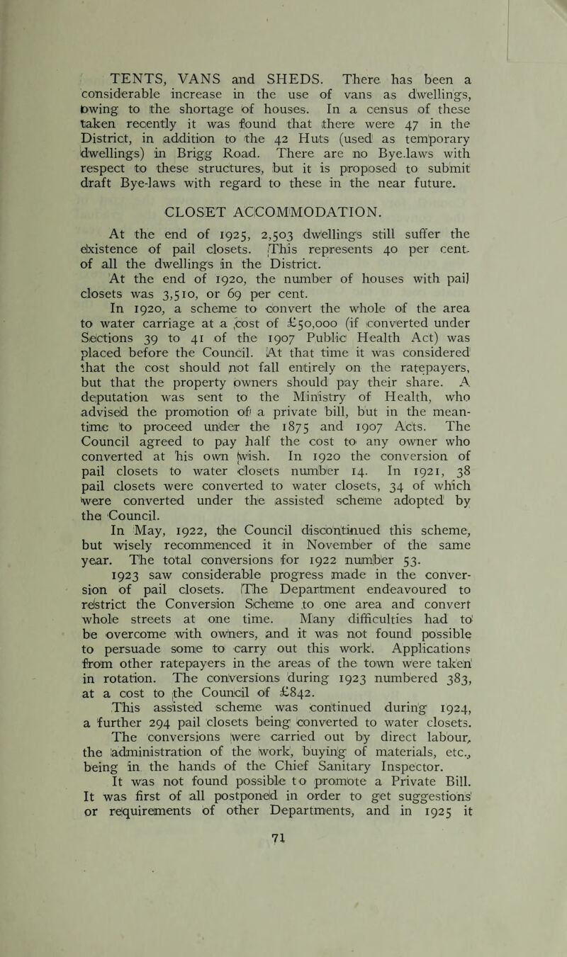 TENTS, VANS and SHEDS. There has been a considerable increase in the use of vans as dwellings, lowing to Ithe shortage of houses. In a census of these taken recently it was found that there were 47 in the District, in addition to the 42 Huts (used as temporary dwellings) in Brigg Road. There are no Bye.laws with respect to these structures, but it is proposed to submit draft Bye-laws with regard to these in the near future. CLOSET ACCOMMODATION. At the end of 1925, 2,503 dwellings still suffer the existence of pail closets. .This represents 40 per cent of all the dwellings in the District. At the end of 1920, the number of houses with pai] closets was 3,510, or 69 per cent. In 1920, a scheme to convert the whole of the area to water carriage at a .cost of £50,000 (if converted under Sections 39 to 41 of the 1907 Public Health Act) was placed before the Council. At that time it was considered that the cost should not fall entirely on the ratepayers, but that the property owners should pay their share. A. deputation was sent to the Ministry of Health, who advised. the promotion of a private bill, but in the mean¬ time to proceed under the 1875 and 1907 Acts. The Council agreed to pay half the cost to. any owner who converted at his own (wish. In 1920 the conversion of pail closets to water closets number 14. In 1921, 38 pail closets were converted to water closets, 34 of which Were converted under the assisted scheme adopted by the Council. In May, 1922, tjhe Council discontinued this scheme, but wisely recommenced it in November of the same year. The total conversions for 1922 number 53. 1923 saw considerable progress made in the conver¬ sion of pail closets. (The Department endeavoured to refstrict the Conversion Scheme to one area and convert whole streets at one time. Many difficulties had to! be overcome with owners, and it was not found possible to persuade some to carry out this work1. Applications from other ratepayers in the areas of the town were taken! in rotation. The conversions during 1923 numbered 383, at a cost to the Council of £842. This assisted scheme was continued during 1924, a further 294 pail closets being converted to water closets. The conversions (were carried out by direct labour, the administration of the work, buyirig of materials, etc., being In the hands of the Chief Sanitary Inspector. It was not found possible to promote a Private Bill. It was first of all postponed in order to get suggestions or requirements of other Departments, and in 1925 it