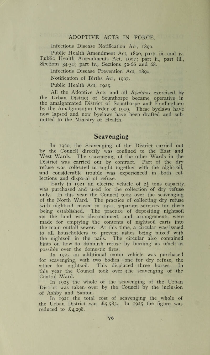 ADOPTIVE ACTS IN FORCE. Infectious Disease Notification Act, 1890. Public Health Amendment Act, 1890, parts iii. and iv. Public Health Amendments Act, 1907; part ii., part iii., Sections 34-51; part iv., Sections 52-66 and 68. Infectious Disease Prevention Act, 1890. Notification of Births Act, 1907. Public Health Act, 1925. All the Adoptive Acts and all Byelaws exercised by the Urban District of Scunthorpe became operative in the amalgamated District of Scunthorpe and Frodingham by the Amalgamation Order of 1919. These byelaws have now lapsed and new byelaws have been drafted and sub¬ mitted to the Ministry of Health. Scavenging In 1920, the Scavenging’ of the District carried out by the Council directly was confined to the East and West Wards. The scavenging of the other Wards in the District was carried out by contract. Part of the dry refuse was collected lat night together with the nightsoil, and considerable trouble was experienced in both col¬ lections and disposal of refuse. Early in 1921 an electric vehicle of 2J tons capacity was purchased and used for the collection of dry refuse only. In this year the Council took over the scavenging of the North Ward. The practice of collecting dry refuse iwith nightsoil ceased in 1921, separate services for these being established. The practice of depositing nightsoil ©in the land was discontinued, and arrangements were jnade for emptying the contents of nightsoil carts into the main outfall sewer. At this timte, a circular was' issued to all householders to prevent ashes being mixed with the nightsoil in the pails. The circular also contained hints on how to diminish refuse by burning as much as possible over the domestic fires. In 1923 an additional motor vehicle was purchased for scavenging, with two bodies—one for dry refuse, the other for nightsoil. This displaced three horses. In this year the Council took over the scavenging of the Central Ward. In 1925 the whole of the scavenging of the Urban District was taken over by the Council by the inclusion of Ashby and Santon. In 1921 the total cost of scavenging the whole of the Urban District was £5,583. In 1925 the figure was reduced to £4,298.
