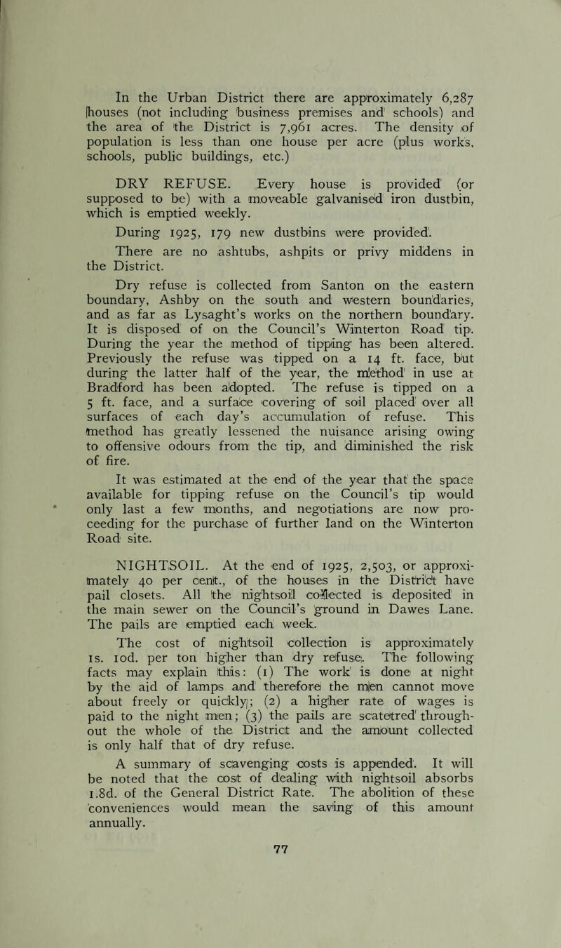 In the Urban District there are approximately 6,287 Ihouses (not including business premises and schools) and the area of the District is 7,961 acres. The density of population is less than one house per acre (plus works, schools, public buildings, etc.) DRY REFUSE. Every house is provided (or supposed to be) with a moveable galvanised iron dustbin, which is emptied weekly. During 1925, 179 new dustbins were provided'. There are no ashtubs, ashpits or privy middens in the District. Dry refuse is collected from Santon on the eastern boundary, Ashby on the south and western boundaries, and as far as Lysaght’s works on the northern boundary. It is disposed of on the Council's Winterton Road tip. During the year the method of tipping has been altered. Previously the refuse was tipped on a 14 ft. face, but during the latter half of the year, the mlethod in use at Bradford has been adopted. The refuse is tipped on a 5 ft. face, and a surface covering of soil placed over all surfaces of each day’s accumulation of refuse. This method has greatly lessened the nuisance arising owing to offensive odours from the tip, and diminished the risk of fire. It was estimated at the end of the year that the space available for tipping refuse on the Council’s tip would only last a few months, and negotiations are, now pro¬ ceeding for the purchase of further land on the Winterton Road site. NIGHTSOIL. At the end of 1925, 2,503, or approxi¬ mately 40 per cenit., of the houses in the DisCridt have pail closets. All 'the ndghtsoil collected is, deposited in the main sewer on the Council’s ground in Dawes Lane. The pails are emptied each week. The cost of inigbtsoil collection is approximately is. iod. per ton higher than dry refuse. The following facts may explain this: (1) The work' is done at night by the aid of lamps and therefore the m|en cannot move about freely or quickly;; (2) a higher rate of wages is paid to the night men; (3) the pails are soatetred1 through¬ out the whole of the District and the amount collected is only half that of dry refuse. A summary of scavenging costs is appended. It will be noted that the cost of dealing with nightsoil absorbs i.8d. of the General District Rate. The abolition of these conveniences would mean the saving of this amount annually.