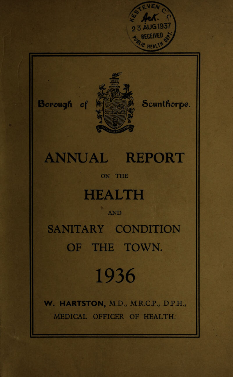 2 3 AUG 1937 -S, BtttWtD & MM& jjF «««g> 2) Borougft of Scuntfiorpe. G?3S#S©. ^'ISw A ^>SS0W ANNUAL REPORT ON THE HEALTH AND n & SANITARY CONDITION OF THE TOWN. 1936 W. HARTSTON, MX)., M.R.C.P., D.P.H., MEDICAL OFFICER OF HEALTH.