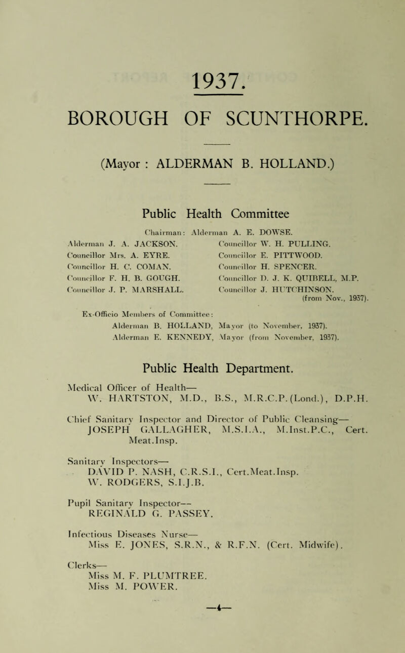 1937 BOROUGH OF SCUNTHORPE. (Mayor : ALDERMAN B. HOLLAND.) Public Health Committee Cliaii man: Aldovnian A. E. DOWSE. •Mdorma.i J. A. JACKSON. Councillor Mrs. A. EYRE. ('ouncillor H. C. COM.XN. CouiKillor F. H. B. GOUGH. Comuillor J. P. MARSHALL. Ex-Officio Mcinliers of Committee: Alderman B. HOLLAND, Alderman E. KENNEDY, Councillor W. H. PULLING. Councillor E. PITTWOOD. Councillor H. SPENCER. Councillor 1). J. K. QITIBELL, M.P. Councillor J. HUTCHINSON. (from Nov., 1937). Mayor (to Novcmlicr, 1937). Mayor (from November, 1937). Public Health Department. .Medical OHicer of Health— \V. H.AR'rSTON, M.D., H.S., M.R.C.P. (Lond.), D.P.H. Chief .Sanilarv Inspector and Director of Public Cleansing— JOSEPH G.XLL.AGHER, M.S.U.A., M.Inst.P.C.,^ Cert. Meat.Insp. .Sanilarv Inspet'tors—• D.UTD P. N.\SH, C.R.S.I., Cert.Meat.Insp. W. RODGERS. S.l.J.H. Pupil Sanitary Inspector— REGIN.U.D G. P.ASSEY. Infectious Diseases Nurse— ■Mi.ss E. JONES. S.R.N.. & R.F.N. (Cert. Midwife). t'lerks— .Miss M. F. PLUMTREE. .Miss .M. POWER. —i—