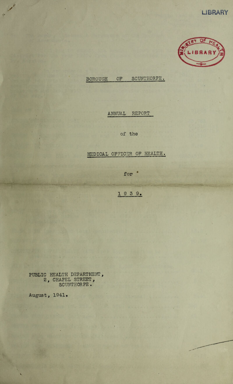 BOROUGH OP SCUNTHORPE . ANNUAL REPORT of the MEDICAL OFFICER OF HEALTH. for 1 9 3 9. PUBLIC HEALTH DEPARTMENT, 2, CHAPEL STREET, SCUNTHORPE . August, 1941.