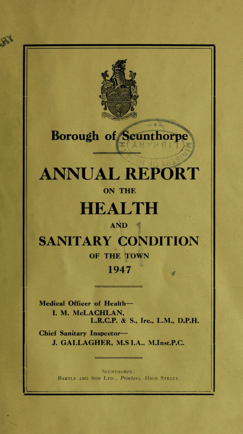 ANNUAL REPORT ON THE HEALTH AND SANITARY CONDITION ✓ 1 J i OF THE TOWN 1947 Medical Officer of Health— I. M. McLACHLAN, L.R.C.P. & S., Ire., L.M., D.P.H. Chief Sanitary Inspector— J. GALLAGHER, M.S I.A., M.Inst.P.C. Scunthorpe: Bartle and Son Ltd., Printers, High Street.