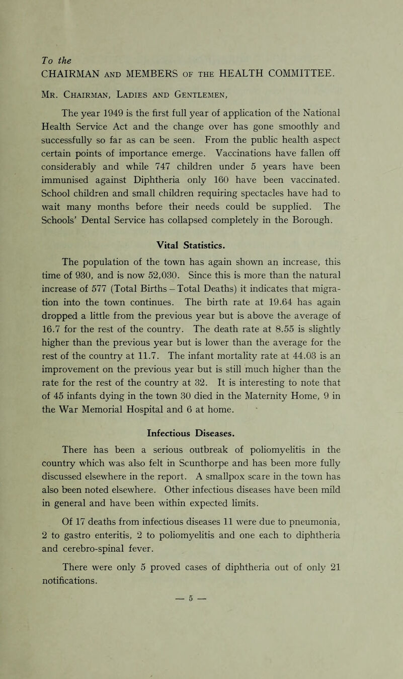 To the CHAIRMAN and MEMBERS of the HEALTH COMMITTEE. Mr. Chairman, Ladies and Gentlemen, The year 1949 is the first full year of application of the National Health Service Act and the change over has gone smoothly and successfully so far as can be seen. From the public health aspect certain points of importance emerge. Vaccinations have fallen off considerably and while 747 children under 5 years have been immunised against Diphtheria only 160 have been vaccinated. School children and small children requiring spectacles have had to wait many months before their needs could be supplied. The Schools’ Dental Service has collapsed completely in the Borough. Vital Statistics. The population of the town has again shown an increase, this time of 930, and is now 52,030. Since this is more than the natural increase of 577 (Total Births-Total Deaths) it indicates that migra¬ tion into the town continues. The birth rate at 19.64 has again dropped a little from the previous year but is above the average of 16.7 for the rest of the country. The death rate at 8.55 is slightly higher than the previous year but is lower than the average for the rest of the country at 11.7. The infant mortality rate at 44.03 is an improvement on the previous year but is still much higher than the rate for the rest of the country at 32. It is interesting to note that of 45 infants dying in the town 30 died in the Maternity Home, 9 in the War Memorial Hospital and 6 at home. Infectious Diseases. There has been a serious outbreak of poliomyelitis in the country which was also felt in Scunthorpe and has been more fully discussed elsewhere in the report. A smallpox scare in the town has also been noted elsewhere. Other infectious diseases have been mild in general and have been within expected limits. Of 17 deaths from infectious diseases 11 were due to pneumonia, 2 to gastro enteritis, 2 to poliomyelitis and one each to diphtheria and cerebro-spinal fever. There were only 5 proved cases of diphtheria out of only 21 notifications.