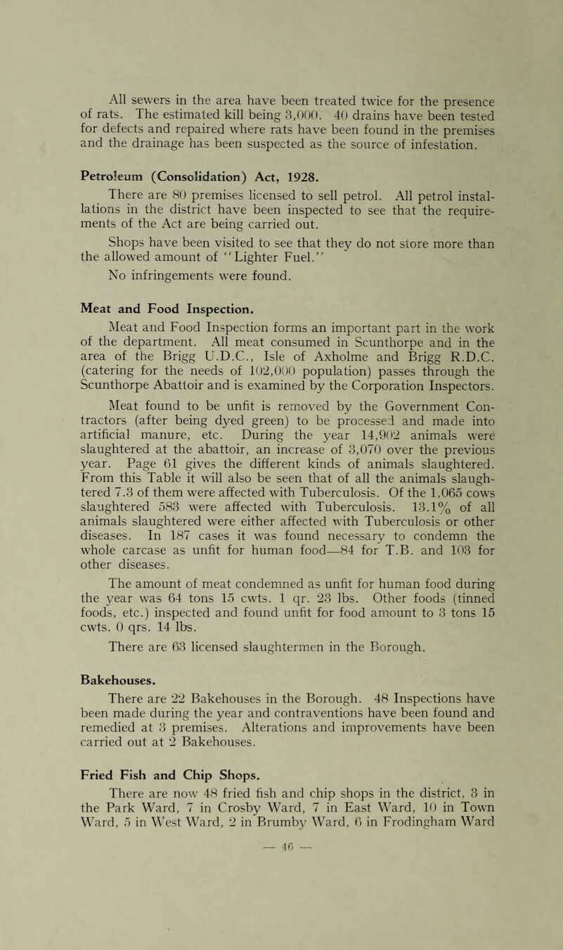 All sewers in the area have been treated twice for the presence of rats. The estimated kill being 3,000. 40 drains have been tested for defects and repaired where rats have been found in the premises and the drainage has been suspected as the source of infestation. Petroleum (Consolidation) Act, 1928. There are 80 premises licensed to sell petrol. All petrol instal¬ lations in the district have been inspected to see that the require¬ ments of the Act are being carried out. Shops have been visited to see that they do not store more than the allowed amount of “Lighter Fuel.’’ No infringements were found. Meat and Food Inspection. Meat and Food Inspection forms an important part in the work of the department. All meat consumed in Scunthorpe and in the area of the Brigg U.D.C., Isle of Axholme and Brigg R.D.C. (catering for the needs of 102,000 population) passes through the Scunthorpe Abattoir and is examined by the Corporation Inspectors. Meat found to be unfit is removed by the Government Con¬ tractors (after being dyed green) to be processed and made into artificial manure, etc. During the year 14,902 animals were slaughtered at the abattoir, an increase of 3,070 over the previous year. Page 61 gives the different kinds of animals slaughtered. From this Table it will also be seen that of all the animals slaugh¬ tered 7.3 of them were affected with Tuberculosis. Of the 1,065 cows slaughtered 583 were affected with Tuberculosis. 13.1% of all animals slaughtered were either affected with Tuberculosis or other diseases. In 187 cases it was found necessary to condemn the whole carcase as unfit for human food—84 for T.B. and 103 for other diseases. The amount of meat condemned as unfit for human food during the year was 64 tons 15 cwts. 1 qr. 23 lbs. Other foods (tinned foods, etc.) inspected and found unfit for food amount to 3 tons 15 cwts. 0 qrs. 14 lbs. There are 63 licensed slaughtermen in the Borough. Bakehouses. There are 22 Bakehouses in the Borough. 48 Inspections have been made during the year and contraventions have been found and remedied at 3 premises. Alterations and improvements have been carried out at 2 Bakehouses. Fried Fish and Chip Shops. There are now 48 fried fish and chip shops in the district, 3 in the Park Ward, 7 in Crosby Ward, 7 in East Ward, 10 in Town