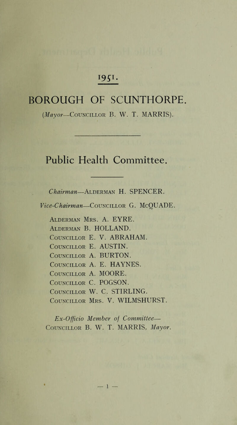 {Mayor—Councillor B. W. T. MARRIS). Public Health Committee. Chairman—Alderman H. SPENCER. Vice-Chairman—Councillor G. McQUADE. Alderman Mrs. A. EYRE. Alderman B. HOLLAND. Councillor E. V. ABRAHAM. Councillor E. AUSTIN. Councillor A. BURTON. Councillor A. E. HAYNES. Councillor A. MOORE. Councillor C. POGSON. Councillor W. C. STIRLING. Councillor Mrs. V. WILMSHURST. Ex-Officio Member of Committee— Councillor B. W. T. MARRIS, Mayor. — I —