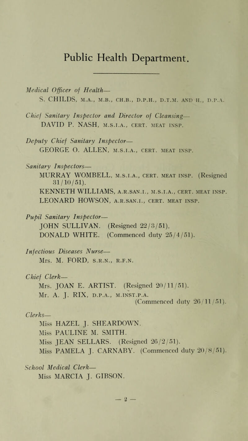 Public Health Department. Medical Officer of Health— S. CHILDS, M.A., M.B., CH.B., D.P.H., D.T.M. AND II., D.P.A. Chief Sanitary Inspector and Director of Cleansing— DAVID P. NASH, m.s.i.a., cert. me.at insp. Deputy Chief Sanitary Inspector— GEORGE O. ALLEN, m.s.i.a., cert, meat i.nsp. Sanitary Inspectors— MURRAY WOMBELL, m.s.i.a., cert, meat insp. (Resigned 81/10/51). KENNETH WILLIAMS, a.r.san.i., m.s.i.a., cert, meat insp. LEONARD HOWSON, a.r.san.i., cert, meat insp. Pupil Sanitary Inspector— JOHN SULLIVAN. (Resigned 22/3/51). DONALD WHITE. (Commenced duty 25/4/51). Infectious Diseases Nurse— Mrs. M. FORD, s.r.n., r.f.n. Chief Clerk— Mrs. JOAN E. ARTIST. (Resigned 20/11/51). Mr. A. J. RIX, D.P.A., M.INST.P.A. (Commenced duty 20'11 51). Clerks— Miss HAZEL J. SHEARDOWN. Miss PAULINE M. SMITH. Miss JEAN SELLARS. (Resigned 20/2/51). Miss PAMELA J. CARNABY. (Commenced duty 20/K/51). School Medical Clerk— Miss MARCIA J. GIBSON.