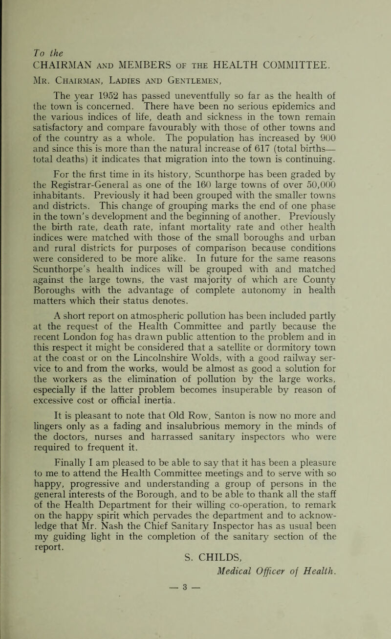 To the CHAIRMAN and MEMBERS of the HEALTH COMMITTEE. Mr. Chairman, Ladies and Gentlemen, The year 1952 has passed uneventfully so far as the health of the town is concerned. There have been no serious epidemics and the various indices of life, death and sickness in the town remain satisfactory and compare favourably with those of other towns and of the country as a whole. The population has increased by 900 and since this is more than the natural increase of 617 (total births— total deaths) it indicates that migration into the town is continuing. For the first time in its history, Scunthorpe has been graded by the Registrar-General as one of the 160 large towns of over 50,000 inhabitants. Previously it had been grouped with the smaller towns and districts. This change of grouping marks the end of one phase in the town’s development and the beginning of another. Previously the birth rate, death rate, infant mortality rate and other health indices were matched with those of the small boroughs and urban and rural districts for purposes of comparison because conditions were considered to be more alike. In future for the same reasons Scunthorpe’s health indices will be grouped with and matched against the large towns, the vast majority of which are County Boroughs with the advantage of complete autonomy in health matters which their status denotes. A short report on atmospheric pollution has been included partly at the request of the Health Committee and partly because the recent London fog has drawn public attention to the problem and in this respect it might be considered that a satellite or dormitory town at the coast or on the Lincolnshire Wolds, with a good railway ser¬ vice to and from the works, would be almost as good a solution for the workers as the elimination of pollution by the large works, especially if the latter problem becomes insuperable by reason of excessive cost or official inertia. It is pleasant to note that Old Row, Santon is now' no more and lingers only as a fading and insalubrious memory in the minds of the doctors, nurses and harrassed sanitary inspectors who wrere required to frequent it. Finally I am pleased to be able to say that it has been a pleasure to me to attend the Health Committee meetings and to serve with so happy, progressive and understanding a group of persons in the general interests of the Borough, and to be able to thank all the staff of the Health Department for their walling co-operation, to remark on the happy spirit which pervades the department and to acknow¬ ledge that Mr. Nash the Chief Sanitary Inspector has as usual been my guiding light in the completion of the sanitary section of the report. S. CHILDS, Medical Officer of Health.