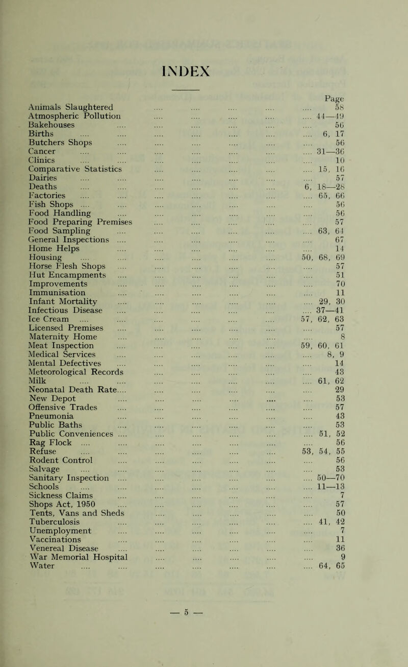 INDEX Animals Slaughtered Atmospheric Pollution Bakehouses Births Butchers Shops Cancer Clinics Comparative Statistics Dairies Deaths Factories Fish Shops .... Food Handling Food Preparing Premises Food Sampling General Inspections .... Home Helps Housing Horse Flesh Shops Hut Encampments Improvements Immunisation Infant Mortality Infectious Disease Ice Cream Licensed Premises Maternity Home Meat Inspection Medical Services Mental Defectives Meteorological Records Milk Neonatal Death Rate. .. New Depot Offensive Trades Pneumonia Public Baths Public Conveniences .... Rag Flock .... Refuse Rodent Control Salvage Sanitary Inspection .... Schools Sickness Claims Shops Act, 1950 Tents, Vans and Sheds Tuberculosis Unemployment Vaccinations Venereal Disease War Memorial Hospital Water 50 59 53 Page 58 44—49 56 6, 17 56 31—36 10 15, 16 57 18—28 65, 66 56 56 57 63, 64 67 14 68, 69 57 51 70 11 29, 30 37—41 62, 63 57 8 60, 61 8, 9 14 43 61, 62 29 53 57 43 53 51, 52 56 54, 55 56 53 50—70 11—13 7 57 50 41, 42 7 11 36 9 64, 65