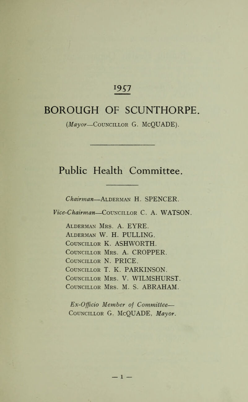 19^7 BOROUGH OF SCUNTHORPE. {Mayor—Councillor G. McQUADE). Public Health Committee. Chairman—Alderman H. SPENCER. Vice-Chairman—Councillor C. A. WATSON. Alderman Mrs. A. EYRE. Alderman W. H. PULLING. Councillor K. ASHWORTH. Councillor Mrs. A. CROPPER. Councillor N. PRICE. Councillor T. K. PARKINSON. Councillor Mrs. V. WILMSHURST. Councillor Mrs. M. S. ABRAHAM. Ex-Officio Member of Committee— Councillor G. McQUADE, Mayor.