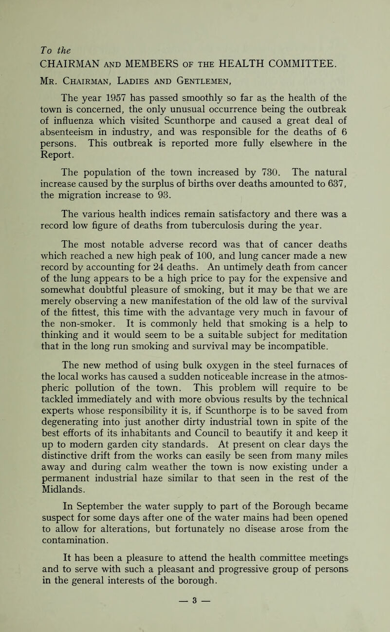 To the CHAIRMAN AND MEMBERS of the HEALTH COMMITTEE. Mr. Chairman, Ladies and Gentlemen, The year 1957 has passed smoothly so far as the health of the town is concerned, the only unusual occurrence being the outbreak of influenza which visited Scunthorpe and caused a great deal of absenteeism in industry, and was responsible for the deaths of 6 persons. This outbreak is reported more fully elsewhere in the Report. The population of the town increased by 730. The natural increase caused by the surplus of births over deaths amounted to 637, the migration increase to 93. The various health indices remain satisfactory and there was a record low figure of deaths from tuberculosis during the year. The most notable adverse record was that of cancer deaths which reached a new high peak of 100, and lung cancer made a new record by accounting for 24 deaths. An untimely death from cancer of the lung appears to be a high price to pay for the expensive and somewhat doubtful pleasure of smoking, but it may be that we are merely observing a new manifestation of the old law of the survival of the fittest, this time with the advantage very much in favour of the non-smoker. It is commonly held that smoking is a help to thinking and it would seem to be a suitable subject for meditation that in the long run smoking and survival may be incompatible. The new method of using bulk oxygen in the steel furnaces of the local works has caused a sudden noticeable increase in the atmos¬ pheric pollution of the town. This problem will require to be tackled immediately and with more obvious results by the technical experts whose responsibility it is, if Scunthorpe is to be saved from degenerating into just another dirty industrial town in spite of the best efforts of its inhabitants and Council to beautify it and keep it up to modern garden city standards. At present on clear days the distinctive drift from the works can easily be seen from many miles away and during calm weather the town is now existing under a permanent industrial haze similar to that seen in the rest of the Midlands. In September the water supply to part of the Borough became suspect for some days after one of the water mains had been opened to allow for alterations, but fortunately no disease arose from the contamination. It has been a pleasure to attend the health committee meetings and to serve with such a pleasant and progressive group of persons in the general interests of the borough.