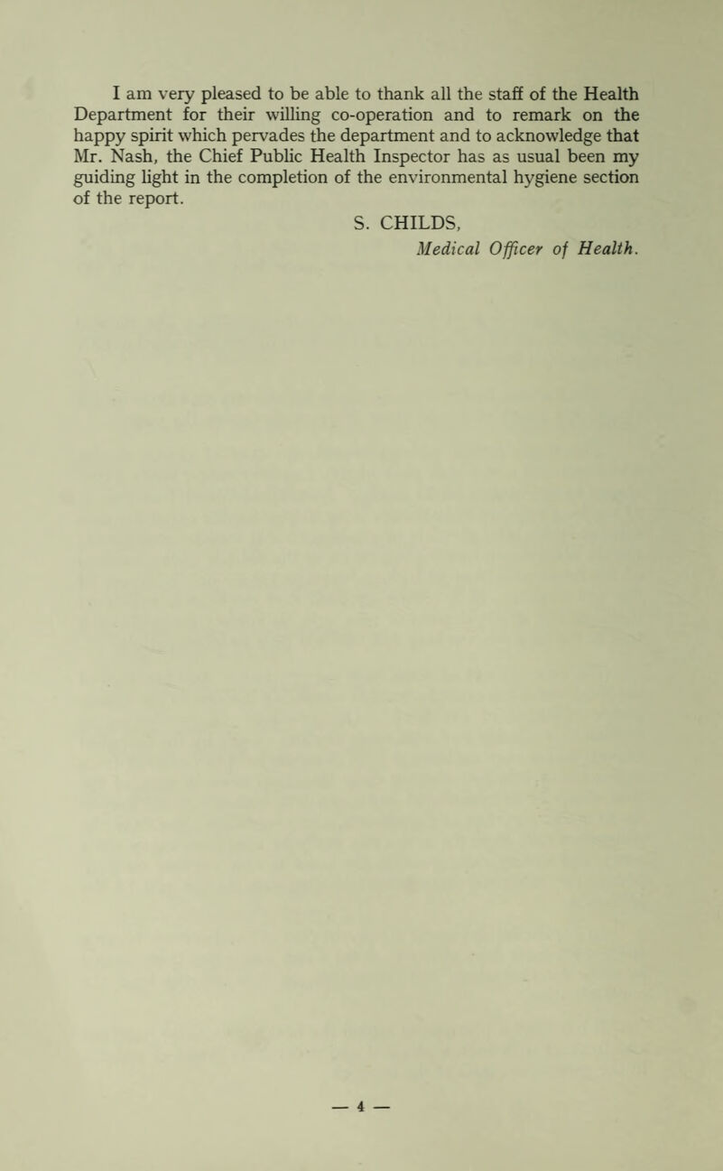 I am very pleased to be able to thank all the staff of the Health Department for their willing co-operation and to remark on the happy spirit which pervades the department and to acknowledge that Mr. Nash, the Chief Public Health Inspector has as usual been my guiding light in the completion of the environmental hygiene section of the report. S. CHILDS, Medical Officer of Health.