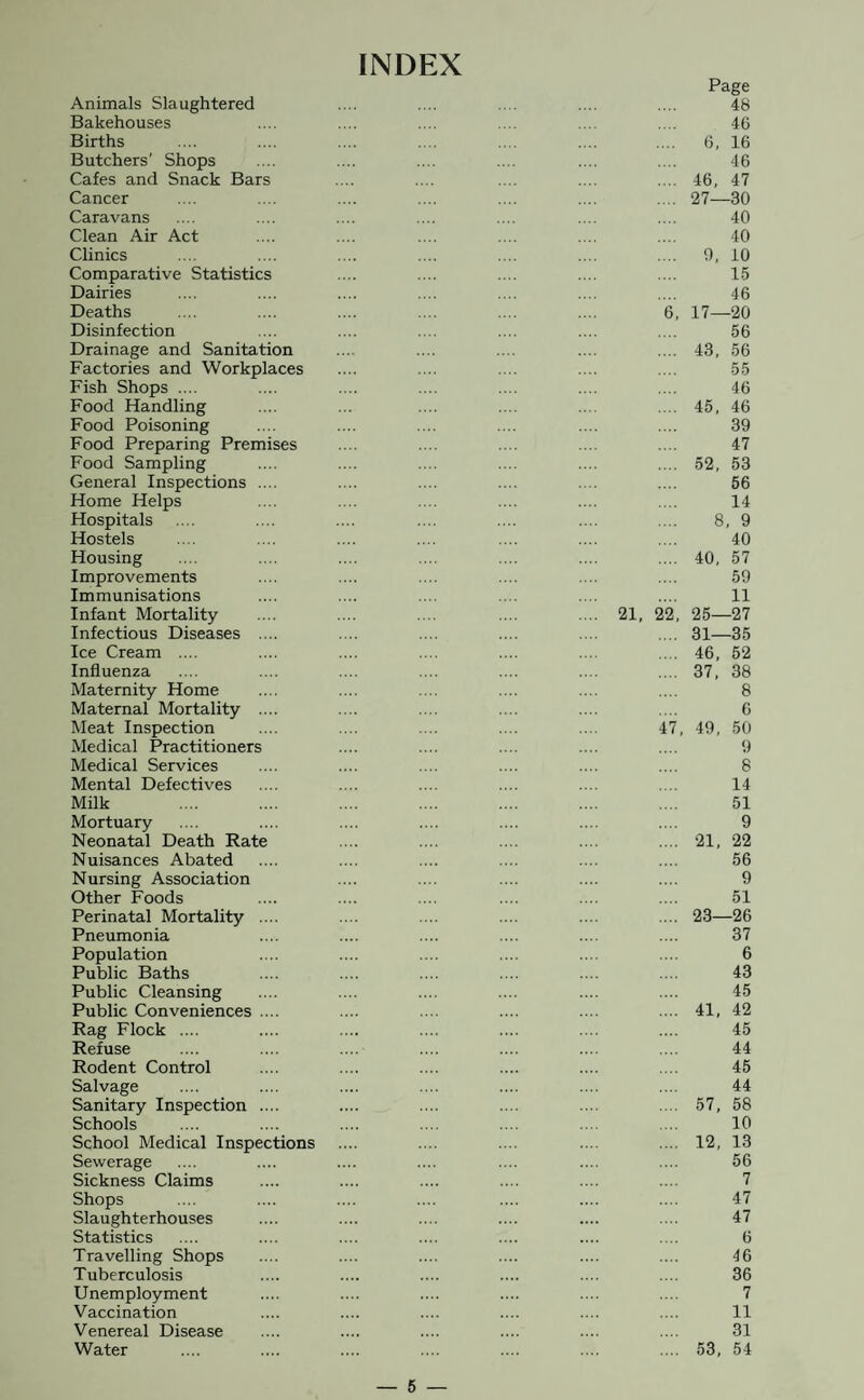 INDEX Animals Slaughtered Bakehouses Births Butchers' Shops Cafes and Snack Bars Cancer Caravans Clean Air Act Clinics Comparative Statistics Dairies Deaths Disinfection Drainage and Sanitation Factories and Workplaces Fish Shops .... Food Handling Food Poisoning Food Preparing Premises Food Sampling General Inspections .... Home Helps Hospitals Hostels Housing Improvements Immunisations Infant Mortality Infectious Diseases .... Ice Cream .... Influenza Maternity Home Maternal Mortality .... Meat Inspection Medical Practitioners Medical Services Mental Defectives Milk Mortuary Neonatal Death Rate Nuisances Abated Nursing Association Other Foods Perinatal Mortality .... Pneumonia Population Public Baths Public Cleansing Public Conveniences .... Rag Flock .... Refuse Rodent Control Salvage Sanitary Inspection .... Schools School Medical Inspections Sewerage Sickness Claims Shops Slaughterhouses Statistics Travelling Shops Tuberculosis Unemployment Vaccination Venereal Disease Water 21, 22 47 Page 48 40 6, 16 46 46, 47 27—30 40 40 0, 10 15 46 17—20 56 43, 56 55 46 45, 46 39 47 52, 53 56 14 8, 9 40 40, 57 59 11 25—27 31—35 46, 52 37, 38 8 0 49, 50 9 8 14 51 9 21, 22 56 9 51 23—26 37 6 43 45 41, 42 45 44 45 44 57, 58 10 12, 13 56 7 47 47 6 46 36 7 11 31 53, 54 — 6 —