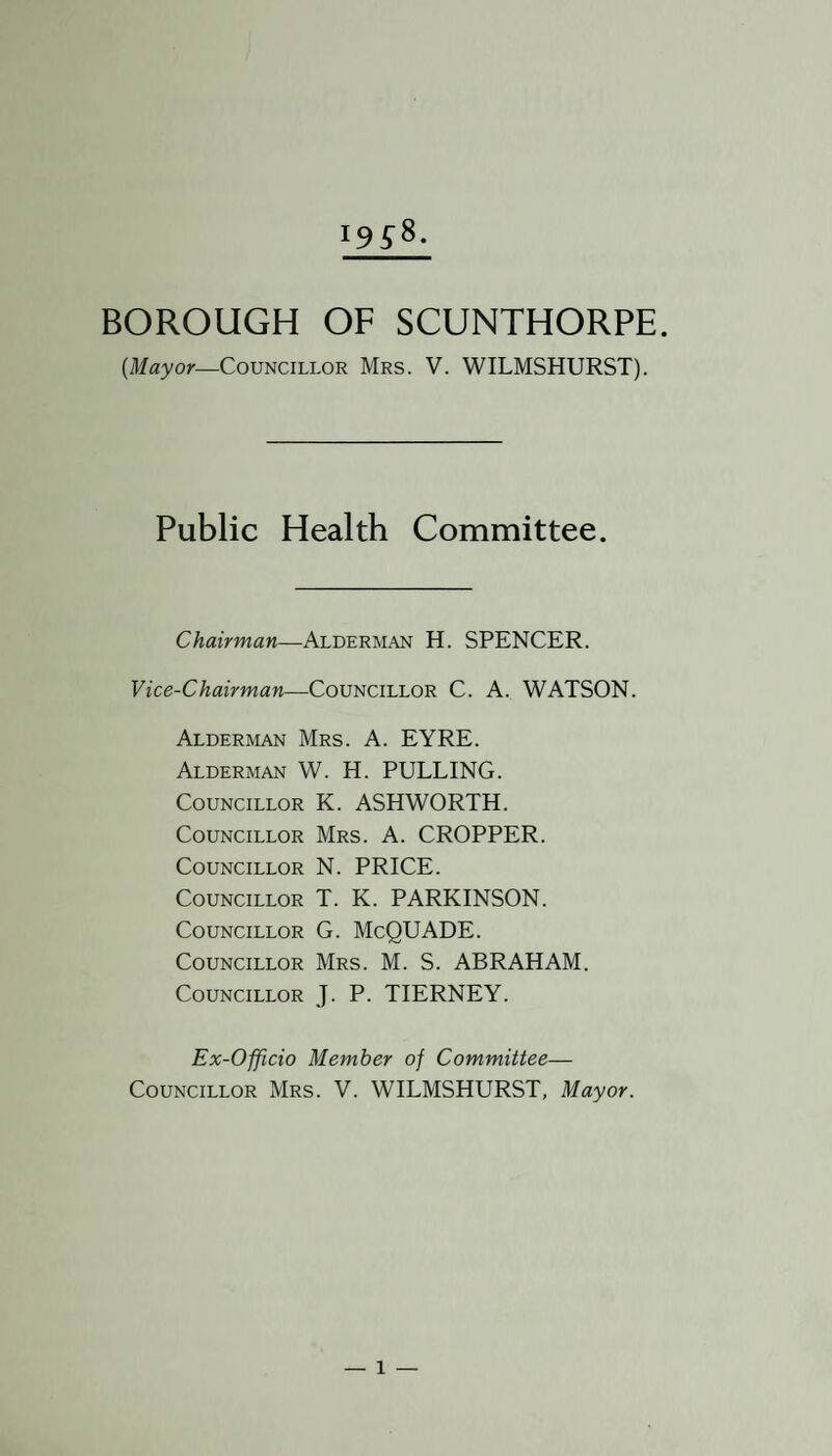 ]95%- BOROUGH OF SCUNTHORPE. (Mayor—Councillor Mrs. V. WILMSHURST). Public Health Committee. Chairman—Alderman H. SPENCER. Vice-Chairman—Councillor C. A. WATSON. Alderman Mrs. A. EYRE. Alderman W. H. PULLING. Councillor K. ASHWORTH. Councillor Mrs. A. CROPPER. Councillor N. PRICE. Councillor T. K. PARKINSON. Councillor G. McQUADE. Councillor Mrs. M. S. ABRAHAM. Councillor J. P. TIERNEY. Ex-Officio Member of Committee— Councillor Mrs. V. WILMSHURST, Mayor.