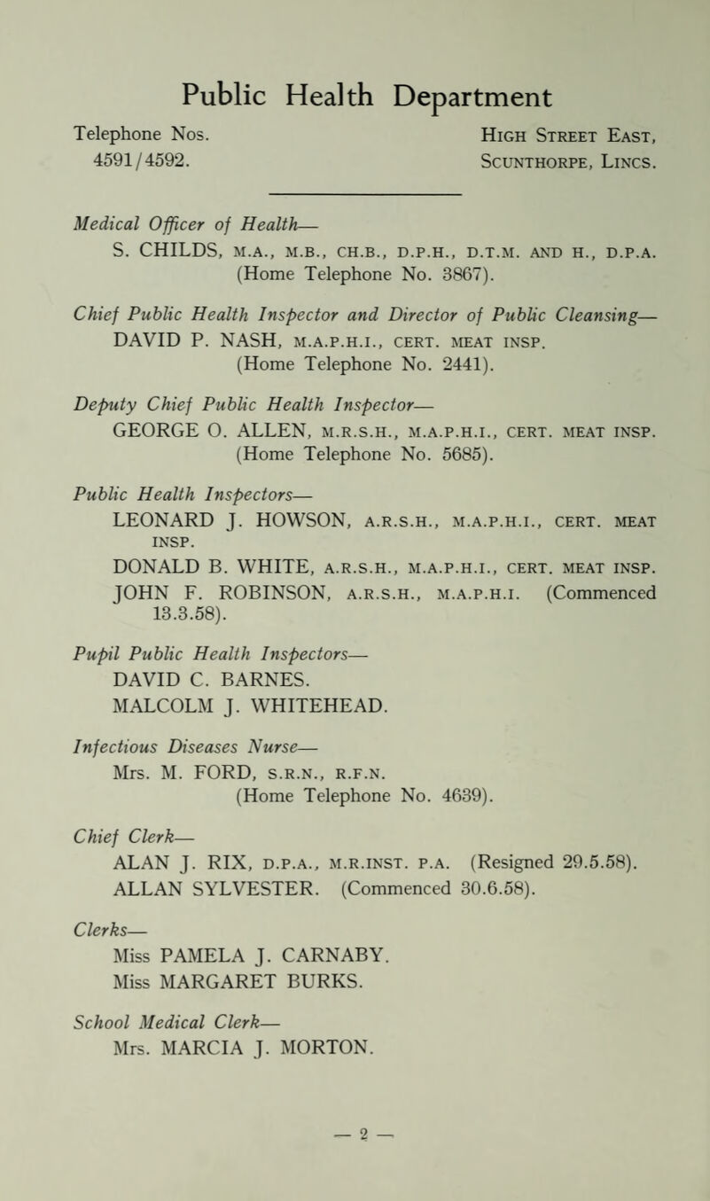 Public Health Department Telephone Nos. 4591/4592. High Street East, Scunthorpe, Lincs. Medical Officer of Health— S. CHILDS, M.A., M.B., CH.B., D.P.H., D.T.M. AND H., D.P.A. (Home Telephone No. 3867). Chief Public Health Inspector and Director of Public Cleansing— DAVID P. NASH, m.a.p.h.i., cert, meat insp. (Home Telephone No. 2441). Deputy Chief Public Health Inspector— GEORGE O. ALLEN, m.r.s.h., m.a.p.h.i., cert, meat insp. (Home Telephone No. 5685). Public Health Inspectors— LEONARD J. HOWSON, a.r.s.h., m.a.p.h.i., cert, meat insp. DONALD B. WHITE, a.r.s.h., m.a.p.h.i., cert, meat insp. JOHN F. ROBINSON, a.r.s.h., m.a.p.h.i. (Commenced 13.3.58). Pupil Public Health Inspectors— DAVID C. BARNES. MALCOLM J. WHITEHEAD. Infectious Diseases Nurse— Mrs. M. FORD, s.r.n., r.f.n. (Home Telephone No. 4639). Chief Clerk— ALAN J. RIX, d.p.a., m.r.inst. p.a. (Resigned 29.5.58). ALLAN SYLVESTER. (Commenced 30.6.58). Clerks— Miss PAMELA J. CARNABY. Miss MARGARET BURKS. School Medical Clerk— Mrs. MARCIA J. MORTON.