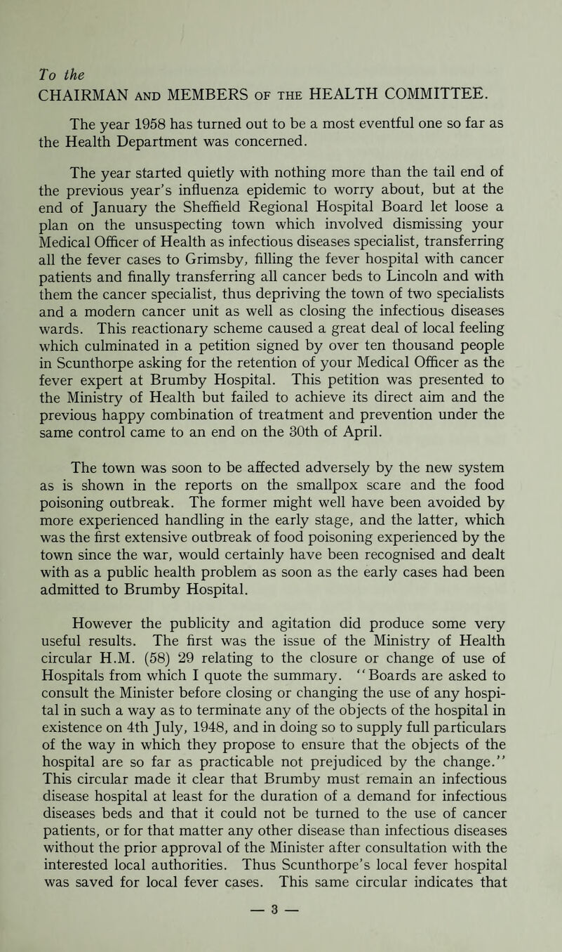 To the CHAIRMAN and MEMBERS of the HEALTH COMMITTEE. The year 1958 has turned out to be a most eventful one so far as the Health Department was concerned. The year started quietly with nothing more than the tail end of the previous year’s influenza epidemic to worry about, but at the end of January the Sheffield Regional Hospital Board let loose a plan on the unsuspecting town which involved dismissing your Medical Officer of Health as infectious diseases specialist, transferring all the fever cases to Grimsby, filling the fever hospital with cancer patients and finally transferring all cancer beds to Lincoln and with them the cancer specialist, thus depriving the town of two specialists and a modern cancer unit as well as closing the infectious diseases wards. This reactionary scheme caused a great deal of local feeling which culminated in a petition signed by over ten thousand people in Scunthorpe asking for the retention of your Medical Officer as the fever expert at Brumby Hospital. This petition was presented to the Ministry of Health but failed to achieve its direct aim and the previous happy combination of treatment and prevention under the same control came to an end on the 30th of April. The town was soon to be affected adversely by the new system as is shown in the reports on the smallpox scare and the food poisoning outbreak. The former might well have been avoided by more experienced handling in the early stage, and the latter, which was the first extensive outbreak of food poisoning experienced by the town since the war, would certainly have been recognised and dealt with as a public health problem as soon as the early cases had been admitted to Brumby Hospital. However the publicity and agitation did produce some very useful results. The first was the issue of the Ministry of Health circular H.M. (58) 29 relating to the closure or change of use of Hospitals from which I quote the summary. “Boards are asked to consult the Minister before closing or changing the use of any hospi¬ tal in such a way as to terminate any of the objects of the hospital in existence on 4th July, 1948, and in doing so to supply full particulars of the way in which they propose to ensure that the objects of the hospital are so far as practicable not prejudiced by the change.” This circular made it clear that Brumby must remain an infectious disease hospital at least for the duration of a demand for infectious diseases beds and that it could not be turned to the use of cancer patients, or for that matter any other disease than infectious diseases without the prior approval of the Minister after consultation with the interested local authorities. Thus Scunthorpe’s local fever hospital was saved for local fever cases. This same circular indicates that