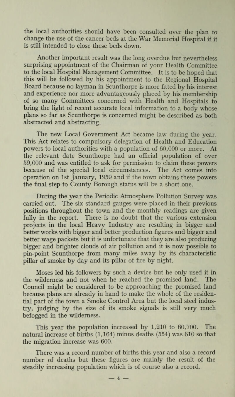 the local authorities should have been consulted over the plan to change the use of the cancer beds at the War Memorial Hospital if it is still intended to close these beds down. Another important result was the long overdue but nevertheless surprising appointment of the Chairman of your Health Committee to the local Hospital Management Committee. It is to be hoped that this will be followed by his appointment to the Regional Hospital Board because no layman in Scunthorpe is more fitted by his interest and experience nor more advantageously placed by his membership of so many Committees concerned with Health and Hospitals to bring the light of recent accurate local information to a body whose plans so far as Scunthorpe is concerned might be described as both abstracted and abstracting. The new Local Government Act became law during the year. This Act relates to compulsory delegation of Health and Education powers to local authorities with a population of 60,000 or more. At the relevant date Scunthorpe had an official population of over 59,000 and was entitled to ask for permission to claim these powers because of the special local circumstances. The Act comes into operation on 1st January, 1959 and if the town obtains these powers the final step to County Borough status will be a short one. During the year the Periodic Atmosphere Pollution Survey was carried out. The six standard gauges were placed in their previous positions throughout the town and the monthly readings are given fully in the report. There is no doubt that the various extension projects in the local Heavy Industry are resulting in bigger and better works with bigger and better production figures and bigger and better wage packets but it is unfortunate that they are also producing bigger and brighter clouds of air pollution and it is now possible to pin-point Scunthorpe from many miles away by its characteristic pillar of smoke by day and its pillar of fire by night. Moses led his followers by such a device but he only used it in the wilderness and not when he reached the promised land. The Council might be considered to be approaching the promised land because plans are already in hand to make the whole of the residen¬ tial part of the town a Smoke Control Area but the local steel indus¬ try, judging by the size of its smoke signals is still very much befogged in the wilderness. This year the population increased by 1,210 to 60,700. The natural increase of births (1,164) minus deaths (554) was 610 so that the migration increase was 600. There was a record number of births this year and also a record number of deaths but these figures are mainly the result of the steadily increasing population which is of course also a record.