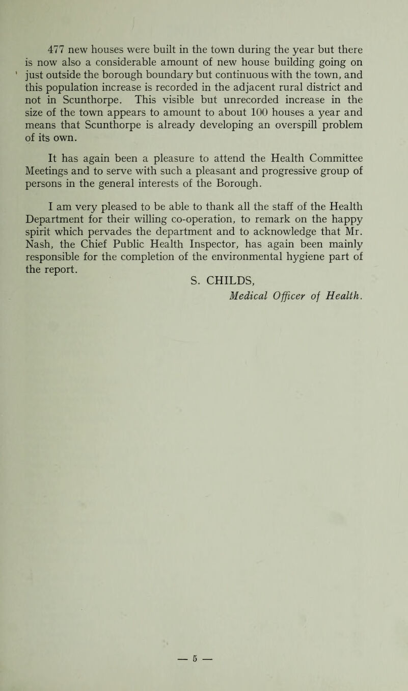 477 new houses were built in the town during the year but there is now also a considerable amount of new house building going on ' just outside the borough boundary but continuous with the town, and this population increase is recorded in the adjacent rural district and not in Scunthorpe. This visible but unrecorded increase in the size of the town appears to amount to about 100 houses a year and means that Scunthorpe is already developing an overspill problem of its own. It has again been a pleasure to attend the Health Committee Meetings and to serve with such a pleasant and progressive group of persons in the general interests of the Borough. I am very pleased to be able to thank all the staff of the Health Department for their willing co-operation, to remark on the happy spirit which pervades the department and to acknowledge that Mr. Nash, the Chief Public Health Inspector, has again been mainly responsible for the completion of the environmental hygiene part of the report. S. CHILDS, Medical Officer of Health.