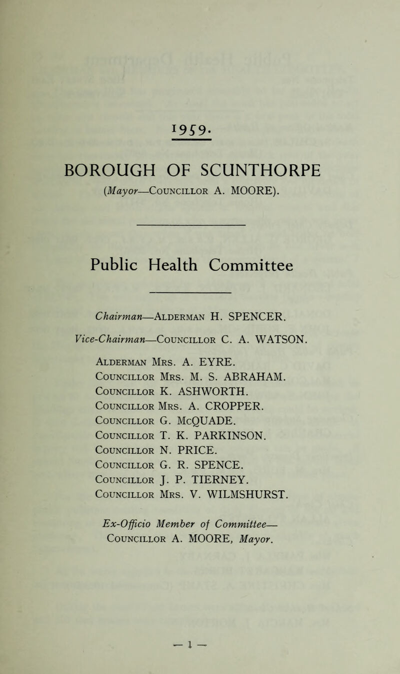 BOROUGH OF SCUNTHORPE (Mayor—Councillor A. MOORE). Public Health Committee Chairman—Alderman H. SPENCER. Vice-Chairman—Councillor C. A. WATSON. Alderman Mrs. A. EYRE. Councillor Mrs. M. S. ABRAHAM. Councillor K. ASHWORTH. Councillor Mrs. A. CROPPER. Councillor G. McQUADE. Councillor T. K. PARKINSON. Councillor N. PRICE. Councillor G. R. SPENCE. Councillor J. P. TIERNEY. Councillor Mrs. V. WILMSHURST. Ex-Officio Member of Committee— Councillor A. MOORE, Mayor.