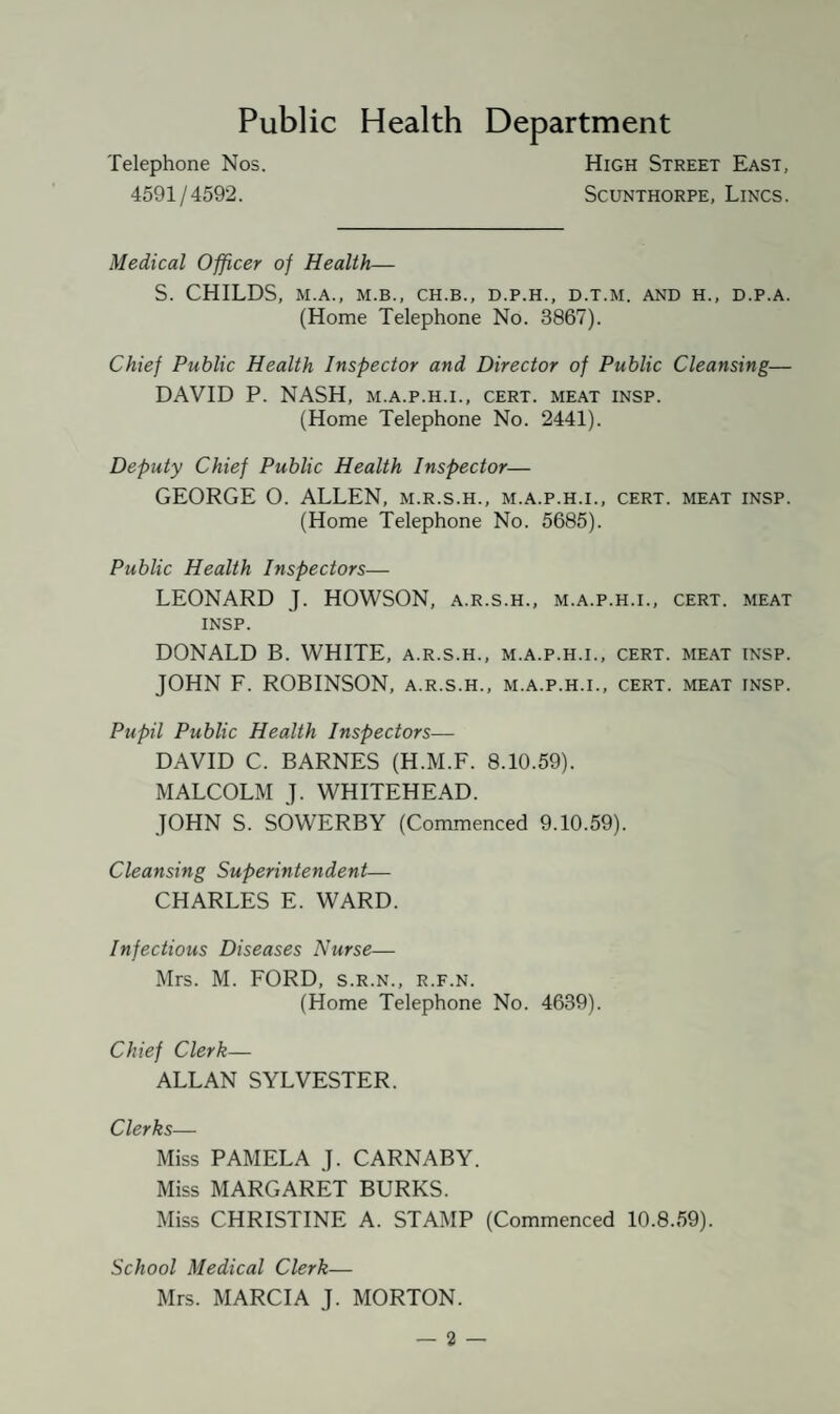 Public Health Department Telephone Nos. 4591/4592. High Street East, Scunthorpe, Lincs. Medical Officer of Health— S. CHILDS, M.A., M.B., CH.B., D.P.H., D.T.M. AND H., D.P.A. (Home Telephone No. 3867). Chief Public Health Inspector and Director of Public Cleansing— DAVID P. NASH, m.a.p.h.i., cert, meat insp. (Home Telephone No. 2441). Deputy Chief Public Health Inspector— GEORGE O. ALLEN, m.r.s.h., m.a.p.h.i., cert, meat insp. (Home Telephone No. 5685). Public Health Inspectors— LEONARD J. HOWSON, a.r.s.h., m.a.p.h.i., cert, meat INSP. DONALD B. WHITE, a.r.s.h., m.a.p.h.i., cert, meat insp. JOHN F. ROBINSON, a.r.s.h., m.a.p.h.i., cert, meat insp. Pupil Public Health Inspectors— DAVID C. BARNES (H.M.F. 8.10.59). MALCOLM J. WHITEHEAD. JOHN S. SOWERBY (Commenced 9.10.59). Cleansing Superintendent— CHARLES E. WARD. Infectious Diseases Nurse— Mrs. M. FORD, s.r.n., r.f.n. (Home Telephone No. 4639). Chief Clerk— ALLAN SYLVESTER. Clerks— Miss PAMELA J. CARNABY. Miss MARGARET BURKS. Miss CHRISTINE A. STAMP (Commenced 10.8.59). School Medical Clerk— Mrs. MARCIA J. MORTON.