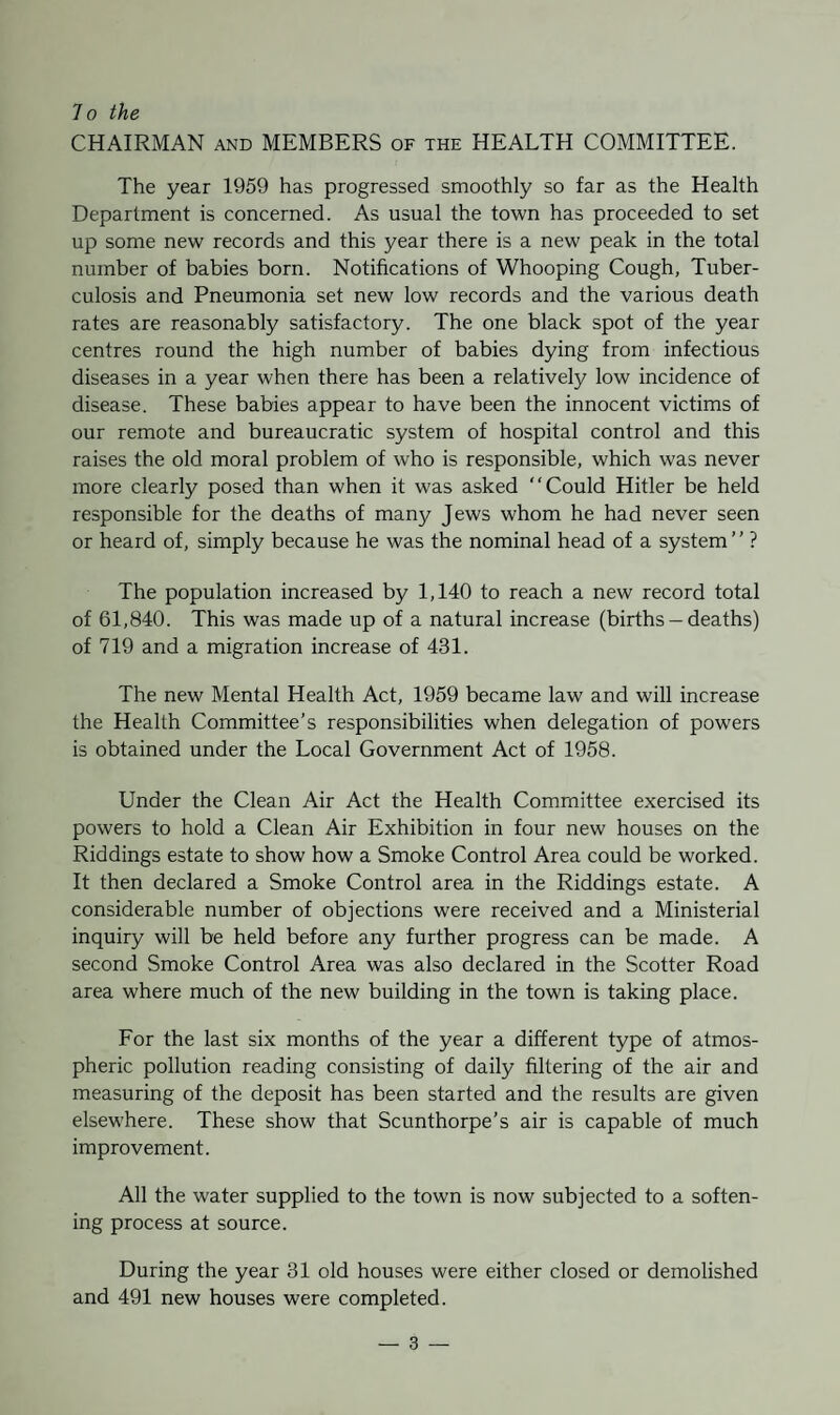 CHAIRMAN and MEMBERS of the HEALTH COMMITTEE. The year 1959 has progressed smoothly so far as the Health Department is concerned. As usual the town has proceeded to set up some new records and this year there is a new peak in the total number of babies born. Notifications of Whooping Cough, Tuber¬ culosis and Pneumonia set new low records and the various death rates are reasonably satisfactory. The one black spot of the year centres round the high number of babies dying from infectious diseases in a year when there has been a relatively low incidence of disease. These babies appear to have been the innocent victims of our remote and bureaucratic system of hospital control and this raises the old moral problem of who is responsible, which was never more clearly posed than when it was asked “Could Hitler be held responsible for the deaths of many Jews whom he had never seen or heard of, simply because he was the nominal head of a system’’ ? The population increased by 1,140 to reach a new record total of 61,840. This was made up of a natural increase (births - deaths) of 719 and a migration increase of 431. The new Mental Health Act, 1959 became law and will increase the Health Committee’s responsibilities when delegation of powers is obtained under the Local Government Act of 1958. Under the Clean Air Act the Health Committee exercised its powers to hold a Clean Air Exhibition in four new houses on the Riddings estate to show how a Smoke Control Area could be worked. It then declared a Smoke Control area in the Riddings estate. A considerable number of objections were received and a Ministerial inquiry will be held before any further progress can be made. A second Smoke Control Area was also declared in the Scotter Road area where much of the new building in the town is taking place. For the last six months of the year a different type of atmos¬ pheric pollution reading consisting of daily filtering of the air and measuring of the deposit has been started and the results are given elsewhere. These show that Scunthorpe’s air is capable of much improvement. All the water supplied to the town is now subjected to a soften¬ ing process at source. During the year 31 old houses were either closed or demolished and 491 new houses were completed.