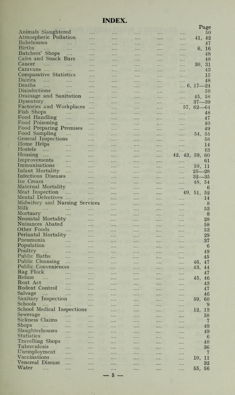 INDEX Animals Slaughtered Atmospheric Pollution Bakehouses Births Butchers’ Shops Cafes and Snack Bars Cancer Caravans .... Comparative Statistics Dairies Deaths Disinfections Drainage and Sanitation Dysentery Factories and Workplaces Fish Shops Food Handling Food Poisoning Food Preparing Premises Food Sampling General Inspections Home Helps Hostels Housing .... Improvements Immunisations Infant Mortality .... Infectious Diseases Ice Cream Maternal Mortality Meat Inspection Mental Defectives .... Midwifery and Nursing Services Milk Mortuary Neonatal Mortality Nuisances Abated Other Foods Perinatal Mortality Pneumonia Population Poultry Public Baths Public Cleansing .... Public Conveniences Rag Flock Refuse Rent Act Rodent Control Salvage Sanitary Inspection Schools School Medical Inspections Sewerage Sickness Claims Shops Slaughterhouses Statistics Travelling Shops Tuberculosis Unemployment Vaccinations Venereal Disease .... Water — 5 — Page 50 41, 42 47 6, 16 48 48 30, 31 43 15 48 .... 6, 17—24 58 45, 58 .... 37—39 57, 62—64 48 47 40 49 54, 55 58 14 43 42, 43, 59, 60 61 10, 11 25—28 .... 32—35 48, 54 6 49, 51, 52 14 8 53 8 28 58 53 29 37 6 49 45 46, 47 43, 44 47 45, 46 43 47 46 59, 60 9 12, 13 58 7 49 49 6 48 36 7 10, 11 32 55, 56