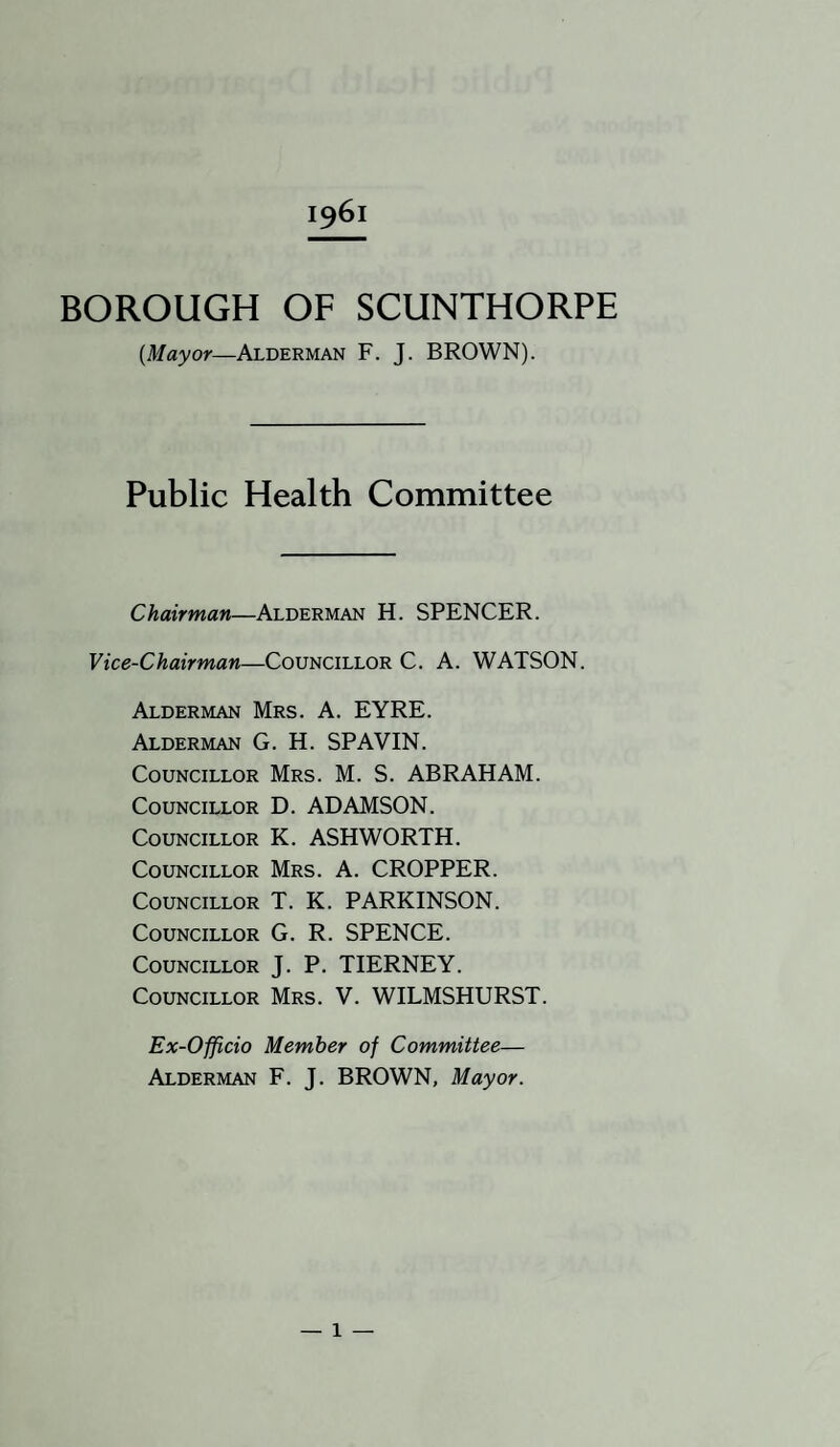 1961 BOROUGH OF SCUNTHORPE {Mayor—Alderman F. J. BROWN). Public Health Committee Chairman—Alderman H. SPENCER. Vice-Chairman—Councillor C. A. WATSON. Alderman Mrs. A. EYRE. Alderman G. H. SPAVIN. Councillor Mrs. M. S. ABRAHAM. Councillor D. ADAMSON. Councillor K. ASHWORTH. Councillor Mrs. A. CROPPER. Councillor T. K. PARKINSON. Councillor G. R. SPENCE. Councillor J. P. TIERNEY. Councillor Mrs. V. WILMSHURST. Ex-Officio Member of Committee— Alderman F. J. BROWN, Mayor.