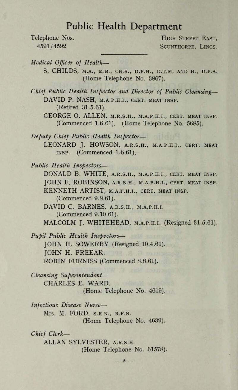Public Health Department Telephone Nos. High Street East, 4591/4592 Scunthorpe, Lincs. Medical Officer of Health— S. CHILDS, M.A., M.B., CH.B., D.P.H., D.T.M. AND H., D.P.A. (Home Telephone No. 3867). Chief Public Health Inspector and Director of Public Cleansing— DAVID P. NASH, m.a.p.h.i., cert, meat insp. (Retired 31.5.61). GEORGE O. ALLEN, m.r.s.h., m.a.p.h.i., cert, meat insp. (Commenced 1.6.61). (Home Telephone No. 5685). Deputy Chief Public Health Inspector— LEONARD J. HOWSON, a.r.s.h., m.a.p.h.i., cert, meat INSP. (Commenced 1.6.61). Public Health Inspectors— DONALD B. WHITE, a.r.s.h., m.a.p.h.i., cert, meat insp. JOHN F. ROBINSON, a.r.s.h., m.a.p.h.i., cert, meat insp. KENNETH ARTIST, m.a.p.h.i., cert, meat insp. (Commenced 9.8.61). DAVID C. BARNES, a.r.s.h., m.a.p.h.i. (Commenced 9.10.61). MALCOLM J. WHITEHEAD, m.a.p.h.i. (Resigned 31.5.61). Pupil Public Health Inspectors— JOHN H. SOWERBY (Resigned 10.4.61). JOHN H. FREEAR. ROBIN FURNISS (Commenced 8.8.61). Cleansing Superintendent— CHARLES E. WARD. (Home Telephone No. 4619). Infectious Disease Nurse— Mrs. M. FORD, s.r.n., r.f.n. (Home Telephone No. 4639). Chief Clerk— ALLAN SYLVESTER, a.r.s.h. (Home Telephone No. 61578).