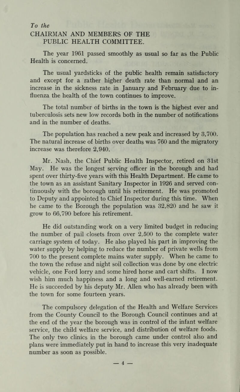 To the CHAIRMAN AND MEMBERS OF THE PUBLIC HEALTH COMMITTEE. The year 1961 passed smoothly as usual so far as the Public Health is concerned. The usual yardsticks of the public health remain satisfactory and except for a rather higher death rate than normal and an increase in the sickness rate in January and February due to in¬ fluenza the health of the town continues to improve. The total number of births in the town is the highest ever and tuberculosis sets new low records both in the number of notifications and in the number of deaths. The population has reached a new peak and increased by 3,700. The natural increase of births over deaths was 760 and the migratory increase was therefore 2,940. Mr. Nash, the Chief Public Health Inspector, retired on 31st May. He was the longest serving officer in the borough and had spent over thirty-five years with this Health Department. He came to the town as an assistant Sanitary Inspector in 1926 and served con¬ tinuously with the borough until his retirement. He was promoted to Deputy and appointed to Chief Inspector during this time. When he came to the Borough the population was 32,820 and he saw it grow to 66,790 before his retirement. He did outstanding work on a very limited budget in reducing the number of pail closets from over 2,500 to the complete water carriage system of today. He also played his part in improving the water supply by helping to reduce the number of private wells from 700 to the present complete mains water supply. When he came to the town the refuse and night soil collection was done by one electric vehicle, one Ford lorry and some hired horse and cart shifts. I now wish him much happiness and a long and well-earned retirement. He is succeeded by his deputy Mr. Allen who has already been with the town for some fourteen years. The compulsory delegation of the Health and Welfare Services from the County Council to the Borough Council continues and at the end of the year the borough was in control of the infant welfare service, the child welfare service, and distribution of welfare foods. The only two clinics in the borough came under control also and plans were immediately put in hand to increase this very inadequate number as soon as possible.