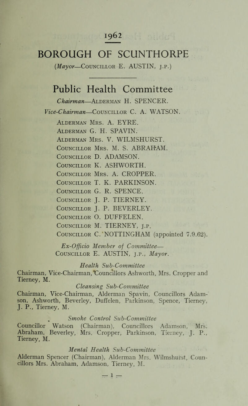 1962 BOROUGH OF SCUNTHORPE {Mayor—Councillor E. AUSTIN, j.p.) Public Health Committee Chairman—Alderman H. SPENCER. Vice-Chairman—Councillor C. A. WATSON. Alderman Mrs. A. EYRE. Alderman G. H. SPAVIN. Alderman Mrs. V. WILMSHURST. Councillor Mrs. M. S. ABRAHAM. Councillor D. ADAMSON. Councillor K. ASHWORTH. Councillor Mrs. A. CROPPER. Councillor T. K. PARKINSON. Councillor G. R. SPENCE. Councillor J. P. TIERNEY. Councillor J. P. BEVERLEY. Councillor O. DUFFELEN. Councillor M. TIERNEY, j.p. Councillor C.‘NOTTINGHAM (appointed 7.9.62). Ex-Officio Member of Committee— Councillor E. AUSTIN, j.p.. Mayor. Health Sub-Committee Chairman, Vice-Chairman, 'Councillors Ashworth, Mrs. Cropper and Tierney, M. Cleansing Sub-Committee Chairman, Vice-Chairman, Alderman Spavin, Councillors Adam¬ son, Ashworth, Beverley, Duffelen, Parkinson, Spence, Tierney, J. P., Tierney, M. Smoke Control Sub-Committee Councillor Watson (Chairman), Councillors Adamson, Mrs. Abraham, Beverley, Mrs. Cropper, Parkinson, Tierney, J. P., Tierney, M. Mental Health Sub-Committee Alderman Spencer (Chairman), Alderman Mrs. Wilmshurst, Coun¬ cillors Mrs. Abraham, Adamson, Tierney, M.