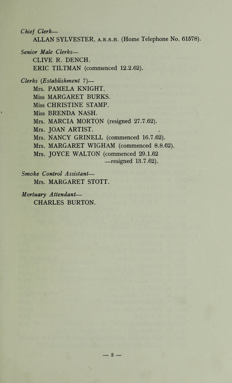 Chief Clerk— ALLAN SYLVESTER, a.r.s.h. (Home Telephone No. 61578). Senior Male Clerks— CLIVE R. DENCH. ERIC TILTMAN (commenced 12.2.62). Clerks {Establishment 7)— Mrs. PAMELA KNIGHT. Miss MARGARET BURKS. Miss CHRISTINE STAMP. Miss BRENDA NASH. Mrs. MARCIA MORTON (resigned 27.7.62). Mrs. JOAN ARTIST. Mrs. NANCY GRINELL (commenced 16.7.62). Mrs. MARGARET WIGHAM (commenced 8.8.62). Mrs. JOYCE WALTON (commenced 29.1.62 —resigned 13.7.62). Smoke Control Assistant— Mrs. MARGARET STOTT. Mortuary Attendant— CHARLES BURTON.
