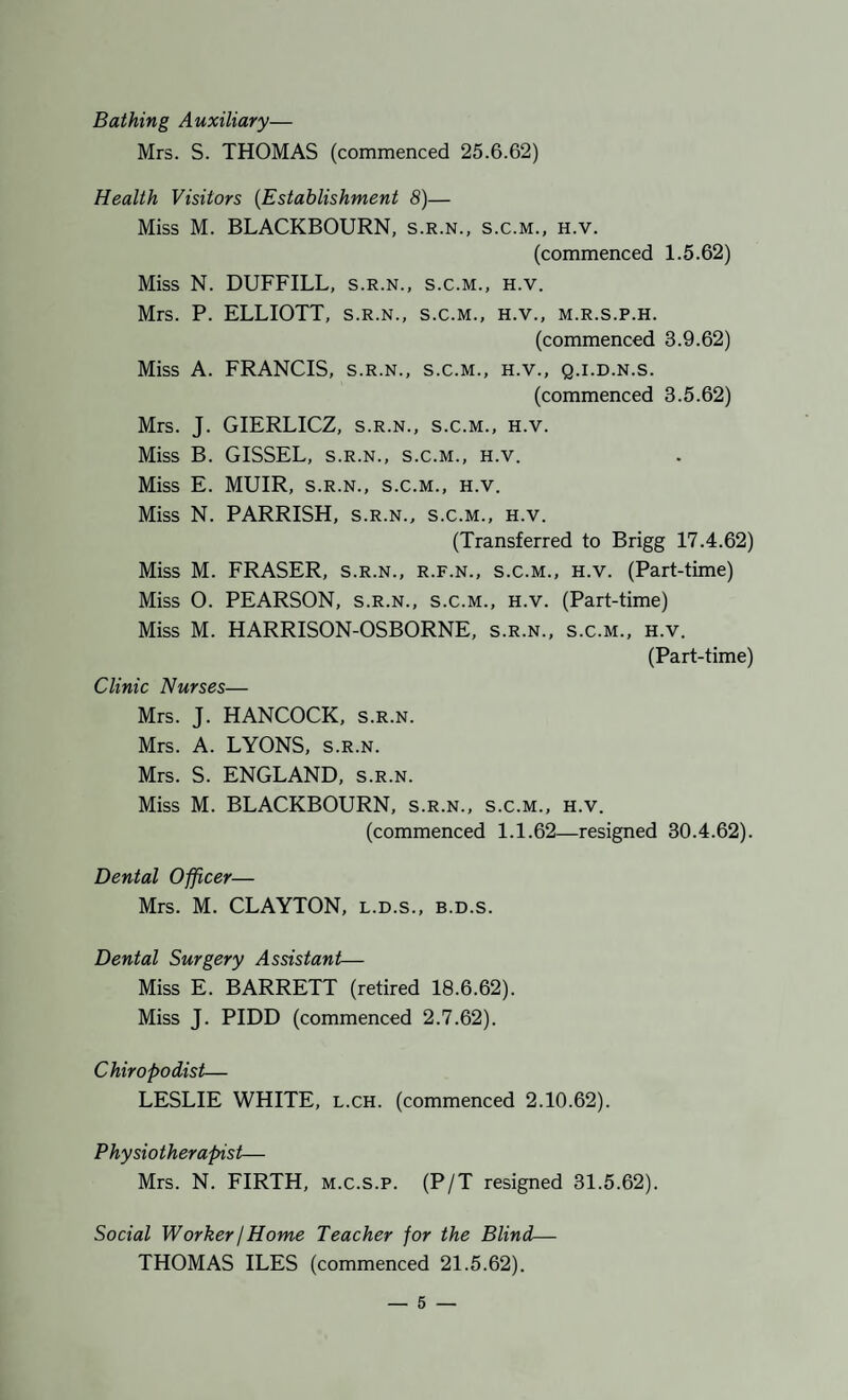 Bathing Auxiliary— Mrs. S. THOMAS (commenced 25.6.62) Health Visitors {Establishment 8)— Miss M. BLACKBOURN, s.r.n., s.c.m., h.v. (commenced 1.5.62) Miss N. DUFFILL, s.r.n., s.c.m., h.v. Mrs. P. ELLIOTT, s.r.n., s.c.m., h.v., m.r.s.p.h. (commenced 3.9.62) Miss A. FRANCIS, s.r.n., s.c.m., h.v., q.i.d.n.s. (commenced 3.5.62) Mrs. J. GIERLICZ, s.r.n., s.c.m., h.v. Miss B. GISSEL, s.r.n., s.c.m., h.v. Miss E. MUIR, S.R.N., s.c.m., h.v. Miss N. PARRISH, s.r.n., s.c.m., h.v. (Transferred to Brigg 17.4.62) Miss M. FRASER, s.r.n., r.f.n., s.c.m., h.v. (Part-time) Miss O. PEARSON, s.r.n., s.c.m., h.v. (Part-time) Miss M. HARRISON-OSBORNE, s.r.n., s.c.m., h.v. (Part-time) Clinic Nurses— Mrs. J. HANCOCK, s.r.n. Mrs. A. LYONS, s.r.n. Mrs. S. ENGLAND, s.r.n. Miss M. BLACKBOURN, s.r.n., s.c.m., h.v. (commenced 1.1.62—resigned 30.4.62). Dental Officer— Mrs. M. CLAYTON, l.d.s., b.d.s. Dental Surgery Assistant— Miss E. BARRETT (retired 18.6.62). Miss J. PIDD (commenced 2.7.62). Chiropodist— LESLIE WHITE, l.ch. (commenced 2.10.62). Physiotherapist— Mrs. N. FIRTH, m.c.s.p. (P/T resigned 31.5.62). Social Worker j Home Teacher for the Blind— THOMAS ILES (commenced 21.5.62).