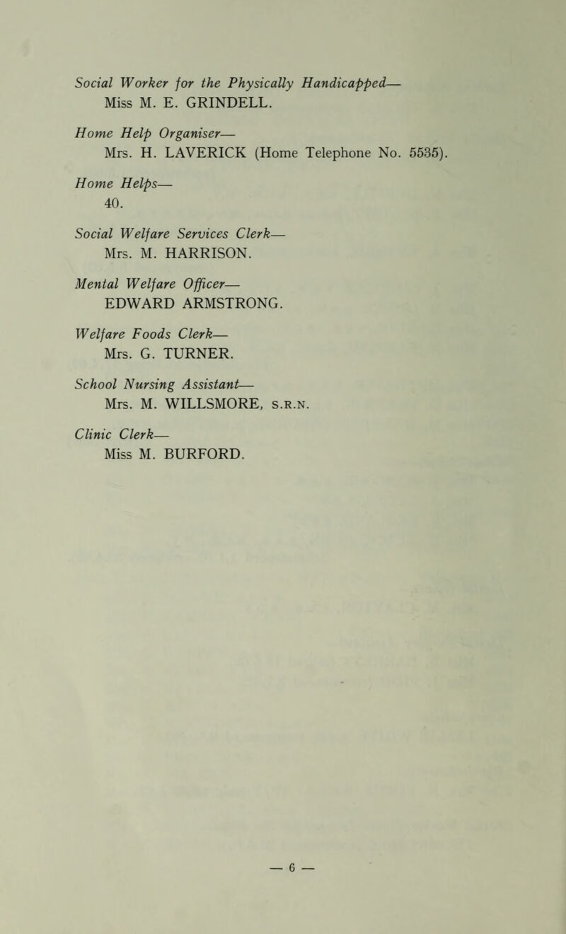 Social Worker for the Physically Handicapped— Miss M. E. GRINDELL. Home Help Organiser— Mrs. H. LAVERICK (Home Telephone No. 5535). Home Helps— 40. Social Welfare Services Clerk— Mrs. M. HARRISON. Mental Welfare Officer— EDWARD ARMSTRONG. Welfare Foods Clerk— Mrs. G. TURNER. School Nursing Assistant— Mrs. M. WILLSMORE, s.r.n. Clinic Clerk— Miss M. BURFORD.