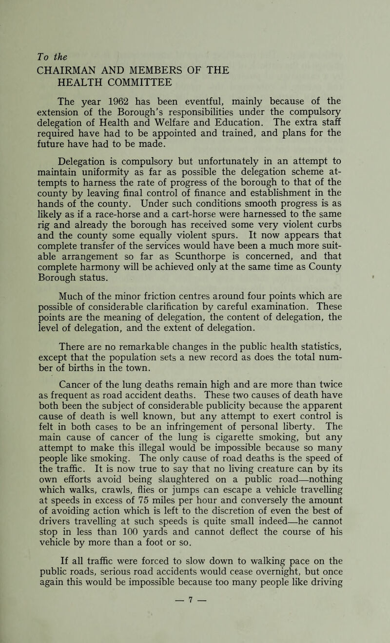 To the CHAIRMAN AND MEMBERS OF THE HEALTH COMMITTEE The year 1962 has been eventful, mainly because of the extension of the Borough’s responsibilities under the compulsory delegation of Health and Welfare and Education. The extra staff required have had to be appointed and trained, and plans for the future have had to be made. Delegation is compulsory but unfortunately in an attempt to maintain uniformity as far as possible the delegation scheme at¬ tempts to harness the rate of progress of the borough to that of the county by leaving final control of finance and establishment in the hands of the county. Under such conditions smooth progress is as likely as if a race-horse and a cart-horse were harnessed to the same rig and already the borough has received some very violent curbs and the county some equally violent spurs. It now appears that complete transfer of the services would have been a much more suit¬ able arrangement so far as Scunthorpe is concerned, and that complete harmony will be achieved only at the same time as County Borough status. Much of the minor friction centres around four points which are possible of considerable clarification by careful examination. These points are the meaning of delegation, the content of delegation, the level of delegation, and the extent of delegation. There are no remarkable changes in the public health statistics, except that the population sets a new record as does the total num¬ ber of births in the town. Cancer of the lung deaths remain high and are more than twice as frequent as road accident deaths. These two causes of death have both been the subject of considerable publicity because the apparent cause of death is well known, but any attempt to exert control is felt in both cases to be an infringement of personal liberty. The main cause of cancer of the lung is cigarette smoking, but any attempt to make this illegal would be impossible because so many people like smoking. The only cause of road deaths is the speed of the traffic. It is now true to say that no living creature can by its own efforts avoid being slaughtered on a public road—nothing which walks, crawls, flies or jumps can escape a vehicle travelling at speeds in excess of 75 miles per hour and conversely the amount of avoiding action which is left to the discretion of even the best of drivers travelling at such speeds is quite small indeed—he cannot stop in less than 100 yards and cannot deflect the course of his vehicle by more than a foot or so. If all traffic were forced to slow down to walking pace on the public roads, serious road accidents would cease overnight, but once again this would be impossible because too many people like driving