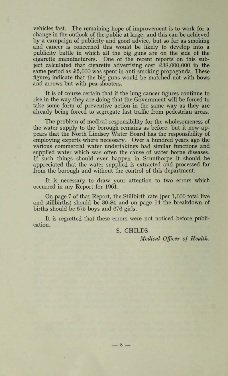 vehicles fast. The remaining hope of improvement is to work for a change in the outlook of the public at large, and this can be achieved by a campaign of publicity and good advice, but so far as smoking and cancer is concerned this would be likely to develop into a publicity battle in which all the big guns are on the side of the cigarette manufacturers. One of the recent reports on this sub¬ ject calculated that cigarette advertising cost £38,000,000 in the same period as £5,000 was spent in anti-smoking propaganda. These figures indicate that the big guns would be matched not with bows and arrows but with pea-shooters. It is of course certain that if the lung cancer figures continue to rise in the way they are doing that the Government will be forced to take some form of preventive action in the same way as they are already being forced to segregate fast traffic from pedestrian areas. The problem of medical responsibility for the wholesomeness of the water supply to the borough remains as before, but it now ap¬ pears that the North Lindsey Water Board has the responsibility of employing experts where necessary. Over a hundred years ago the various commercial water undertakings had similar functions and supplied water which was often the cause of water borne diseases. If such things should ever happen in Scunthorpe it should be appreciated that the water supplied is extracted and processed far from the borough and without the control of this department. It is necessary to draw your attention to two errors which occurred in my Report for 1961. On page 7 of that Report, the Stillbirth rate (per 1,000 total live and stillbirths) should be 30.84 and on page 14 the breakdown of births should be 675 boys and 676 girls. It is regretted that these errors were not noticed before publi¬ cation. S. CHILDS Medical Officer of Health.