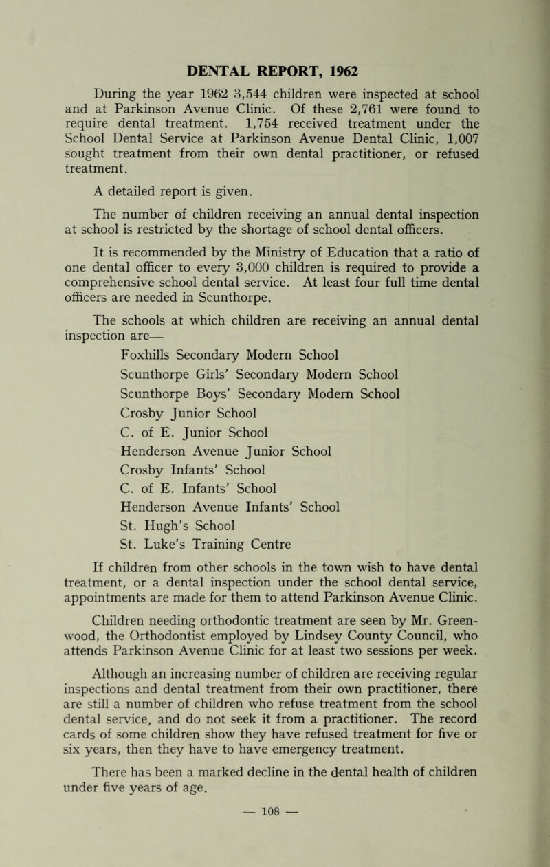 DENTAL REPORT, 1962 During the year 1962 3,544 children were inspected at school and at Parkinson Avenue Clinic. Of these 2,761 were found to require dental treatment. 1,754 received treatment under the School Dental Service at Parkinson Avenue Dental Clinic, 1,007 sought treatment from their own dental practitioner, or refused treatment. A detailed report is given. The number of children receiving an annual dental inspection at school is restricted by the shortage of school dental officers. It is recommended by the Ministry of Education that a ratio of one dental officer to every 3,000 children is required to provide a comprehensive school dental service. At least four full time dental officers are needed in Scunthorpe. The schools at which children are receiving an annual dental inspection are— Foxhills Secondary Modern School Scunthorpe Girls’ Secondary Modern School Scunthorpe Boys’ Secondary Modern School Crosby Junior School C. of E. Junior School Henderson Avenue Junior School Crosby Infants’ School C. of E. Infants’ School Henderson Avenue Infants’ School St. Hugh’s School St. Luke’s Training Centre If children from other schools in the town wish to have dental treatment, or a dental inspection under the school dental service, appointments are made for them to attend Parkinson Avenue Clinic. Children needing orthodontic treatment are seen by Mr. Green¬ wood, the Orthodontist employed by Lindsey County Council, who attends Parkinson Avenue Clinic for at least two sessions per week. Although an increasing number of children are receiving regular inspections and dental treatment from their own practitioner, there are still a number of children who refuse treatment from the school dental service, and do not seek it from a practitioner. The record cards of some children show they have refused treatment for five or six years, then they have to have emergency treatment. There has been a marked decline in the dental health of children under five years of age.