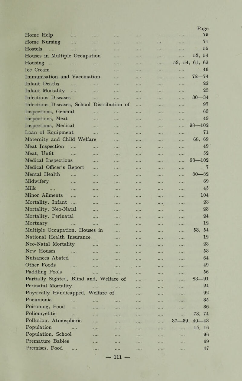 Home Help Page 79 Home Nursing ... 71 Hostels 55 Houses in Multiple Occupation 53, 54 Housing .... 53, 54, 61, 62 Ice Cream 46 Immunisation and Vaccination .... 72—74 Infant Deaths 22 Infant Mortality 23 Infectious Diseases .... 30—34 Infectious Diseases, School Distribution of 97 Inspections, General 63 Inspections, Meat 49 Inspections, Medical .... 98—102 Loan of Equipment 71 Maternity and Child Welfare 68, 69 Meat Inspection 49 Meat, Unfit 52 Medical Inspections .... 98—102 Medical Officer’s Report 7 Mental Health .... 80—82 Midwifery 69 Milk 45 Minor Ailments 104 Mortality, Infant .... 23 Mortality, Neo-Natal 23 Mortality, Perinatal 24 Mortuary 12 Multiple Occupation, Houses in 53, 54 National Health Insurance 12 Neo-Natal Mortality 23 New Houses 53 Nuisances Abated 64 Other Foods 49 Paddling Pools 56 Partially Sighted, Blind and, Welfare of .... 83—91 Perinatal Mortality 24 Physically Handicapped, Welfare of 92 Pneumonia 35 Poisoning, Food 36 Poliomyelitis 73, 74 Pollution, Atmospheric 37—39, 40—43 Population 15, 16 Population, School 96 Premature Babies 69 Premises, Food 47 — Ill
