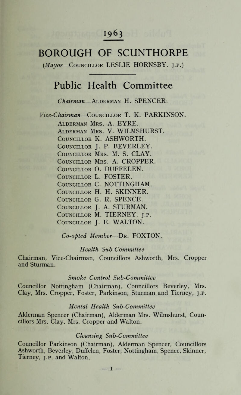 1963 BOROUGH OF SCUNTHORPE {Mayor—Councillor LESLIE HORNSBY, j.p.) Public Health Committee Chairman—Alderman H. SPENCER. Vice-Chairman—Councillor T. K. PARKINSON. Alderman Mrs. A. EYRE. Alderman Mrs. V. WILMSHURST. Councillor K. ASHWORTH. Councillor J. P. BEVERLEY. Councillor Mrs. M. S. CLAY. Councillor Mrs. A. CROPPER. Councillor O. DUFFELEN. Councillor L. FOSTER. Councillor C. NOTTINGHAM. Councillor H. H. SKINNER. Councillor G. R. SPENCE. Councillor J. A. STURMAN. Councillor M. TIERNEY, j.p. Councillor J. E. WALTON. Co-opted Member—Dr. FOXTON. Health Sub-Committee Chairman, Vice-Chairman, Councillors Ashworth, Mrs. Cropper and Sturman. Smoke Control Sub-Committee Councillor Nottingham (Chairman), Councillors Beverley, Mrs. Clay, Mrs. Cropper, Foster, Parkinson, Sturman and Tierney, j.p. Mental Health Sub-Committee Alderman Spencer (Chairman), Alderman Mrs. Wilmshurst, Coun¬ cillors Mrs. Clay, Mrs. Cropper and Walton. Cleansing Sub-Committee Councillor Parkinson (Chairman), Alderman Spencer, Councillors Ashworth, Beverley, Duffelen, Foster, Nottingham, Spence, Skinner, Tierney, j.p. and Walton.