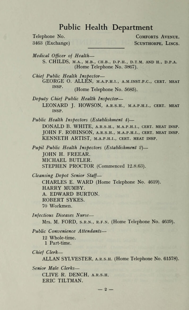 Public Health Department Telephone No. Comforts Avenue, 3463 (Exchange) Scunthorpe, Lincs. Medical Officer of Health— S. CHILDS, M.A., M.B., CH.B., D.P.H., D.T.M. AND H., D.P.A. (Home Telephone No. 3867). Chief Public Health Inspector— GEORGE O. ALLEN, m.a.p.h.i., a.m.inst.p.c., cert, meat INSP (Home Telephone No. 5685). Deputy Chief Public Health Inspector— LEONARD J. HOWSON, a.r.s.h., m.a.p.h.i., cert, meat INSP. Public Health Inspectors {Establishment 4)— DONALD B. WHITE, a.r.s.h., m.a.p.h.i., cert, meat insp. JOHN F. ROBINSON, a.r.s.h., m.a.p.h.i., cert, meat insp. KENNETH ARTIST, m.a.p.h.i., cert, meat insp. Pupil Public Health Inspectors {Establishment i?)— JOHN H. FREEAR. kiCHAEL BUTLER. STEPHEN PROCTOR (Commenced 12.8.63). Cleansing Depot Senior Staff— CHARLES E. WARD (Home Telephone No. 4619). HARRY MUMBY. A. EDWARD BURTON. ROBERT SYKES. 70 Workmen. Infectious Diseases Nurse— Mrs. M. FORD, s.r.n., r.f.n. (Home Telephone No. 4639). Public Convenience Attendants— 12 Whole-time. 1 Part-time. Chief Clerk— ALLAN SYLVESTER, a.r.s.h. (Home Telephone No. 61578). Senior Male Clerks— CLIVE R. DENCH, a.r.s.h. ERIC TILTMAN.