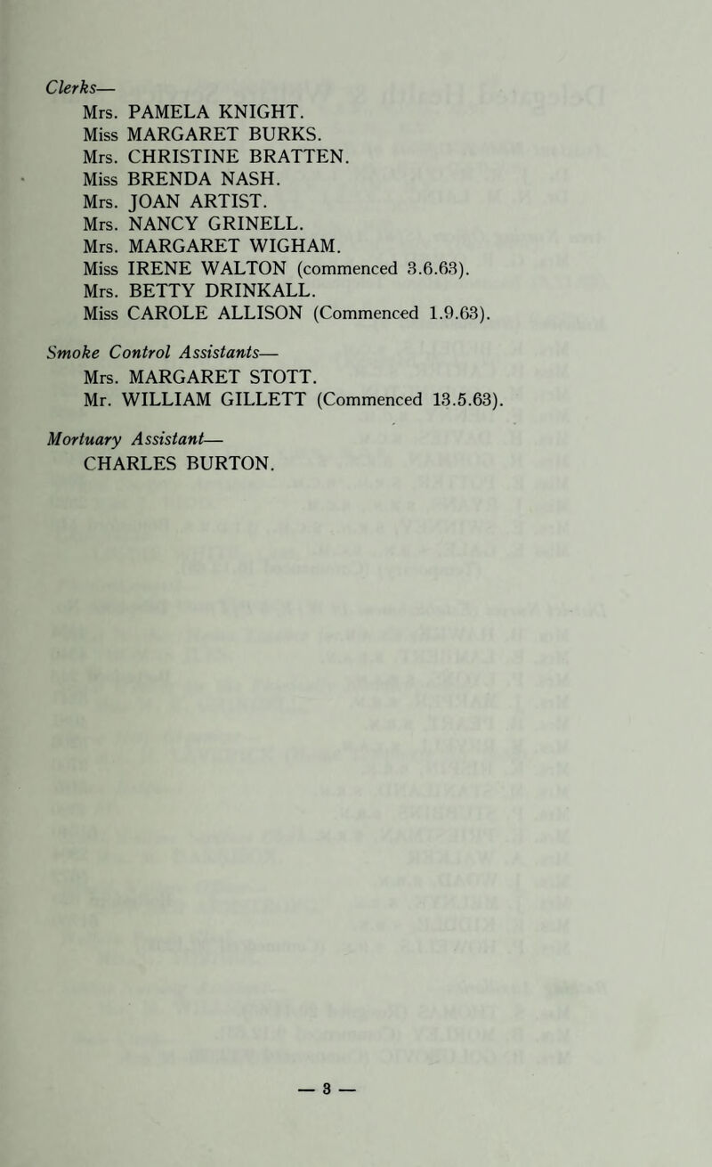 Clerks— Mrs. PAMELA KNIGHT. Miss MARGARET BURKS. Mrs. CHRISTINE BRATTEN. Miss BRENDA NASH. Mrs. JOAN ARTIST. Mrs. NANCY GRINELL. Mrs. MARGARET WIGHAM. Miss IRENE WALTON (commenced 3.6.63). Mrs. BETTY DRINKALL. Miss CAROLE ALLISON (Commenced 1.9.63). Smoke Control Assistants— Mrs. MARGARET STOTT. Mr. WILLIAM GILLETT (Commenced 13.5.63). Mortuary Assistant— CHARLES BURTON.