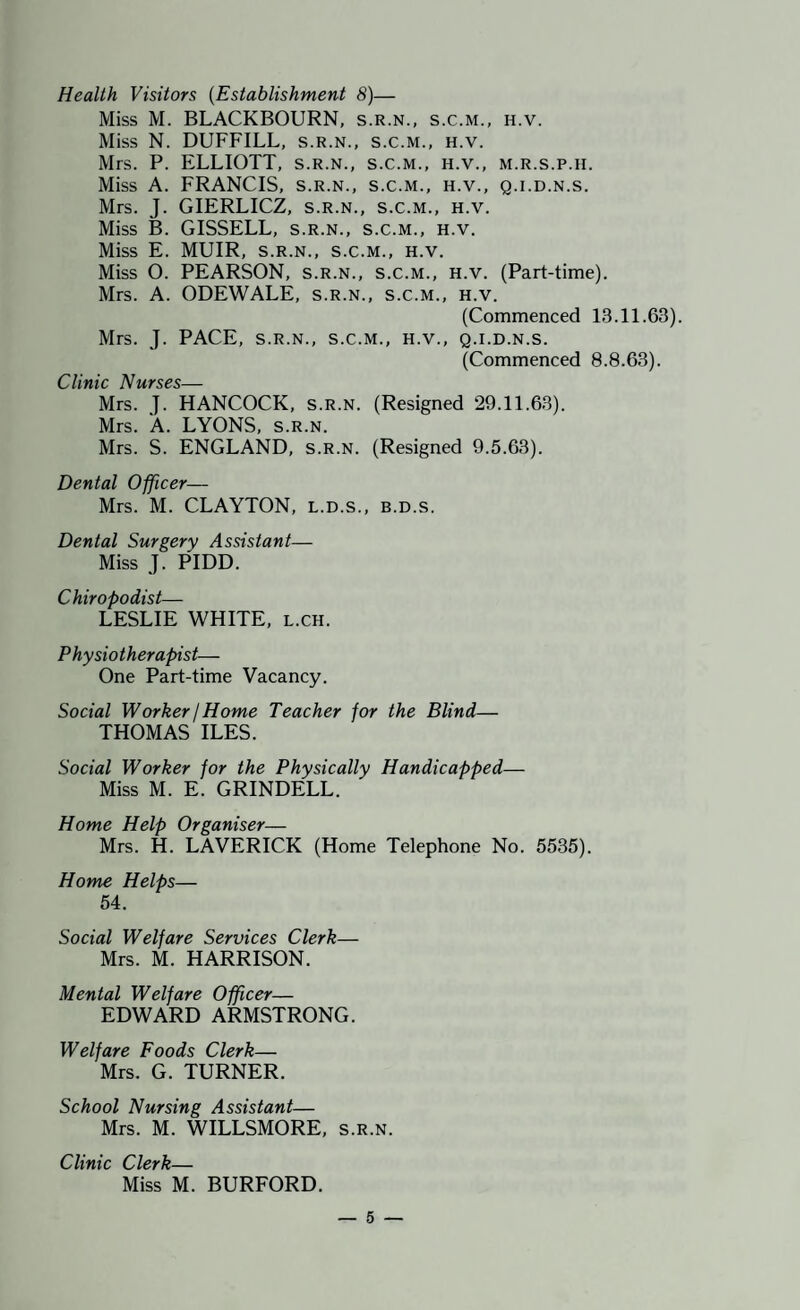Health Visitors {Establishment 8)— Miss M. BLACKBOURN, s.r.n., s.c.m., h.v. Miss N. DUFFILL, s.r.n., s.c.m., h.v. Mrs. P. ELLIOTT, s.r.n., s.c.m., h.v., m.r.s.p.h. Miss A. FRANCIS, s.r.n., s.c.m., h.v., q.i.d.n.s. Mrs. J. GIERLICZ, s.r.n., s.c.m., h.v. Miss B. GISSELL, s.r.n., s.c.m., h.v. Miss E. MUIR, S.R.N., s.c.m., h.v. Miss O. PEARSON, s.r.n., s.c.m., h.v. (Part-time). Mrs. A. ODEWALE, s.r.n., s.c.m., h.v. (Commenced 13.11.63). Mrs. J. PACE, S.R.N., s.c.m., h.v., q.i.d.n.s. (Commenced 8.8.63). A/’IV'KC/^C_ Mrs. J. HANCOCK, s.r.n. (Resigned 29.11.63). Mrs. A. LYONS, s.r.n. Mrs. S. ENGLAND, s.r.n. (Resigned 9.5.63). Dental Officer— Mrs. M. CLAYTON, L.D.S., b.d.s. Dental Surgery Assistant— Miss J. PIDD. Chiropodist— LESLIE WHITE, l.ch. Physiotherapist— One Part-time Vacancy. Social Worker / Home Teacher for the Blind— THOMAS ILES. Social Worker for the Physically Handicapped— Miss M. E. GRINDELL. Home Help Organiser— Mrs. H. LAVERICK (Home Telephone No. 5535). Home Helps— 54. Social Welfare Services Clerk— Mrs. M. HARRISON. Mental Welfare Officer— EDWARD ARMSTRONG. Welfare Foods Clerk— Mrs. G. TURNER. School Nursing Assistant— Mrs. M. WILLSMORE, s.r.n. Clinic Clerk— Miss M. BURFORD.