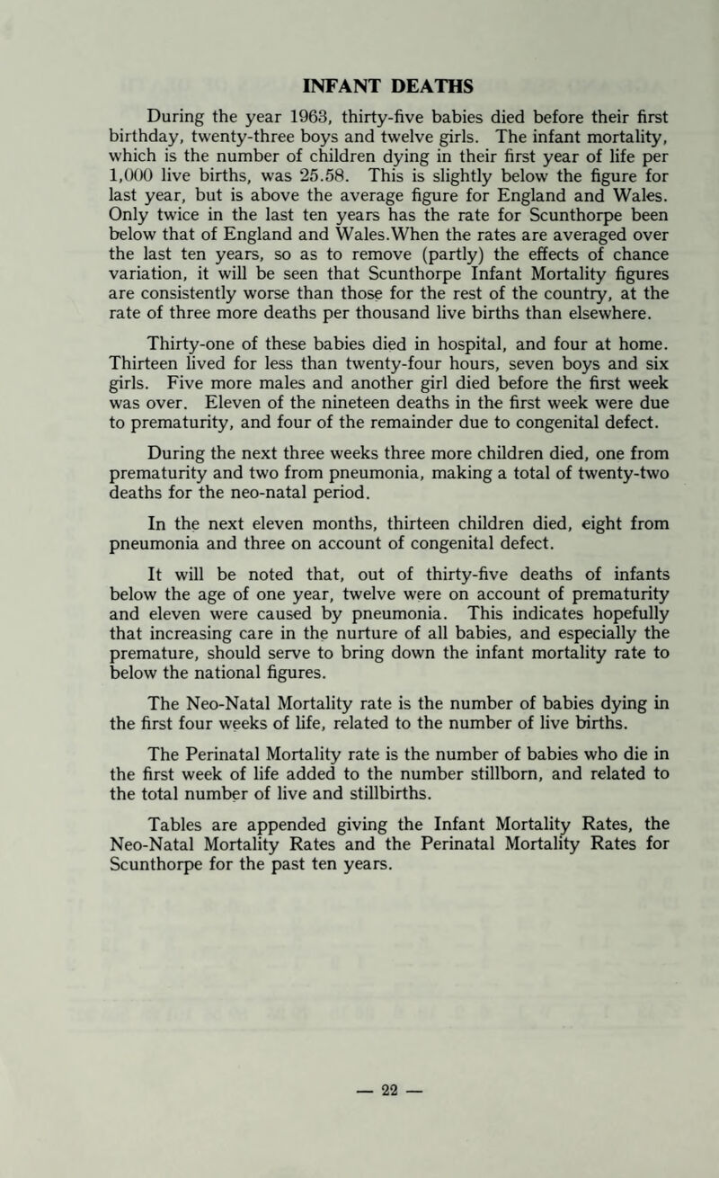 INFANT DEATHS During the year 1963, thirty-five babies died before their first birthday, twenty-three boys and twelve girls. The infant mortality, which is the number of children dying in their first year of life per 1,000 live births, was 25.58. This is slightly below the figure for last year, but is above the average figure for England and Wales. Only twice in the last ten years has the rate for Scunthorpe been below that of England and Wales.When the rates are averaged over the last ten years, so as to remove (partly) the effects of chance variation, it will be seen that Scunthorpe Infant Mortality figures are consistently worse than those for the rest of the country, at the rate of three more deaths per thousand live births than elsewhere. Thirty-one of these babies died in hospital, and four at home. Thirteen lived for less than twenty-four hours, seven boys and six girls. Five more males and another girl died before the first week was over. Eleven of the nineteen deaths in the first week were due to prematurity, and four of the remainder due to congenital defect. During the next three weeks three more children died, one from prematurity and two from pneumonia, making a total of twenty-two deaths for the neo-natal period. In the next eleven months, thirteen children died, eight from pneumonia and three on account of congenital defect. It will be noted that, out of thirty-five deaths of infants below the age of one year, twelve were on account of prematurity and eleven were caused by pneumonia. This indicates hopefully that increasing care in the nurture of all babies, and especially the premature, should serve to bring down the infant mortality rate to below the national figures. The Neo-Natal Mortality rate is the number of babies dying in the first four weeks of life, related to the number of live births. The Perinatal Mortality rate is the number of babies who die in the first week of life added to the number stillborn, and related to the total number of live and stillbirths. Tables are appended giving the Infant Mortality Rates, the Neo-Natal Mortality Rates and the Perinatal Mortality Rates for Scunthorpe for the past ten years.