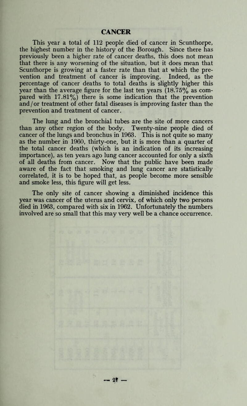 CANCER This year a total of 112 people died of cancer in Scunthorpe, the highest number in the history of the Borough. Since there has previously been a higher rate of cancer deaths, this does not mean that there is any worsening of the situation, but it does mean that Scunthorpe is growing at a faster rate than that at which the pre¬ vention and treatment of cancer is improving. Indeed, as the percentage of cancer deaths to total deaths is slightly higher this year than the average figure for the last ten years (18.75% as com¬ pared with 17.81%) there is some indication that the prevention and / or treatment of other fatal diseases is improving faster than the prevention and treatment of cancer. The lung and the bronchial tubes are the site of more cancers than any other region of the body. Twenty-nine people died of cancer of the lungs and bronchus in 1963. This is not quite so many as the number in 1960, thirty-one, but it is more than a quarter of the total cancer deaths (which is an indication of its increasing importance), as ten years ago lung cancer accounted for only a sixth of all deaths from cancer. Now that the public have been made aware of the fact that smoking and lung cancer are statistically correlated, it is to be hoped that, as people become more sensible and smoke less, this figure will get less. The only site of cancer showing a diminished incidence this year was cancer of the uterus and cervix, of which only two persons died in 1963, compared with six in 1962. Unfortunately the numbers involved are so small that this may very well be a chance occurrence.
