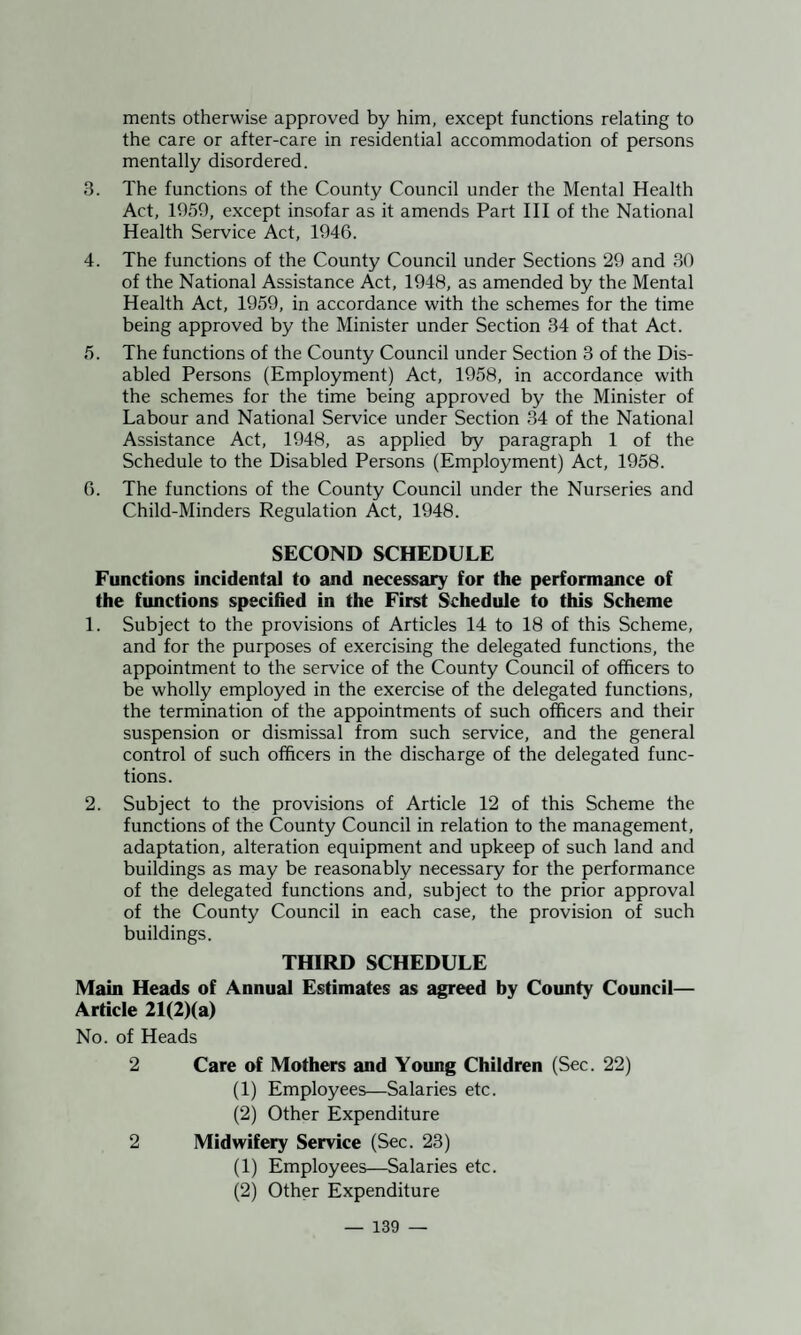 merits otherwise approved by him, except functions relating to the care or after-care in residential accommodation of persons mentally disordered. 3. The functions of the County Council under the Mental Health Act, 1959, except insofar as it amends Part III of the National Health Service Act, 1946. 4. The functions of the County Council under Sections 29 and 30 of the National Assistance Act, 1948, as amended by the Mental Health Act, 1959, in accordance with the schemes for the time being approved by the Minister under Section 34 of that Act. 5. The functions of the County Council under Section 3 of the Dis¬ abled Persons (Employment) Act, 1958, in accordance with the schemes for the time being approved by the Minister of Labour and National Service under Section 34 of the National Assistance Act, 1948, as applied by paragraph 1 of the Schedule to the Disabled Persons (Employment) Act, 1958. 6. The functions of the County Council under the Nurseries and Child-Minders Regulation Act, 1948. SECOND SCHEDULE Functions incidental to and necessary for the performance of the functions specified in the First Schedule to this Scheme 1. Subject to the provisions of Articles 14 to 18 of this Scheme, and for the purposes of exercising the delegated functions, the appointment to the service of the County Council of officers to be wholly employed in the exercise of the delegated functions, the termination of the appointments of such officers and their suspension or dismissal from such service, and the general control of such officers in the discharge of the delegated func¬ tions. 2. Subject to the provisions of Article 12 of this Scheme the functions of the County Council in relation to the management, adaptation, alteration equipment and upkeep of such land and buildings as may be reasonably necessary for the performance of the delegated functions and, subject to the prior approval of the County Council in each case, the provision of such buildings. THIRD SCHEDULE Main Heads of Annual Estimates as agreed by County Council— Article 21(2)(a) No. of Heads 2 Care of Mothers and Young Children (Sec. 22) (1) Employees—Salaries etc. (2) Other Expenditure 2 Midwifery Service (Sec. 23) (1) Employees—Salaries etc. (2) Other Expenditure