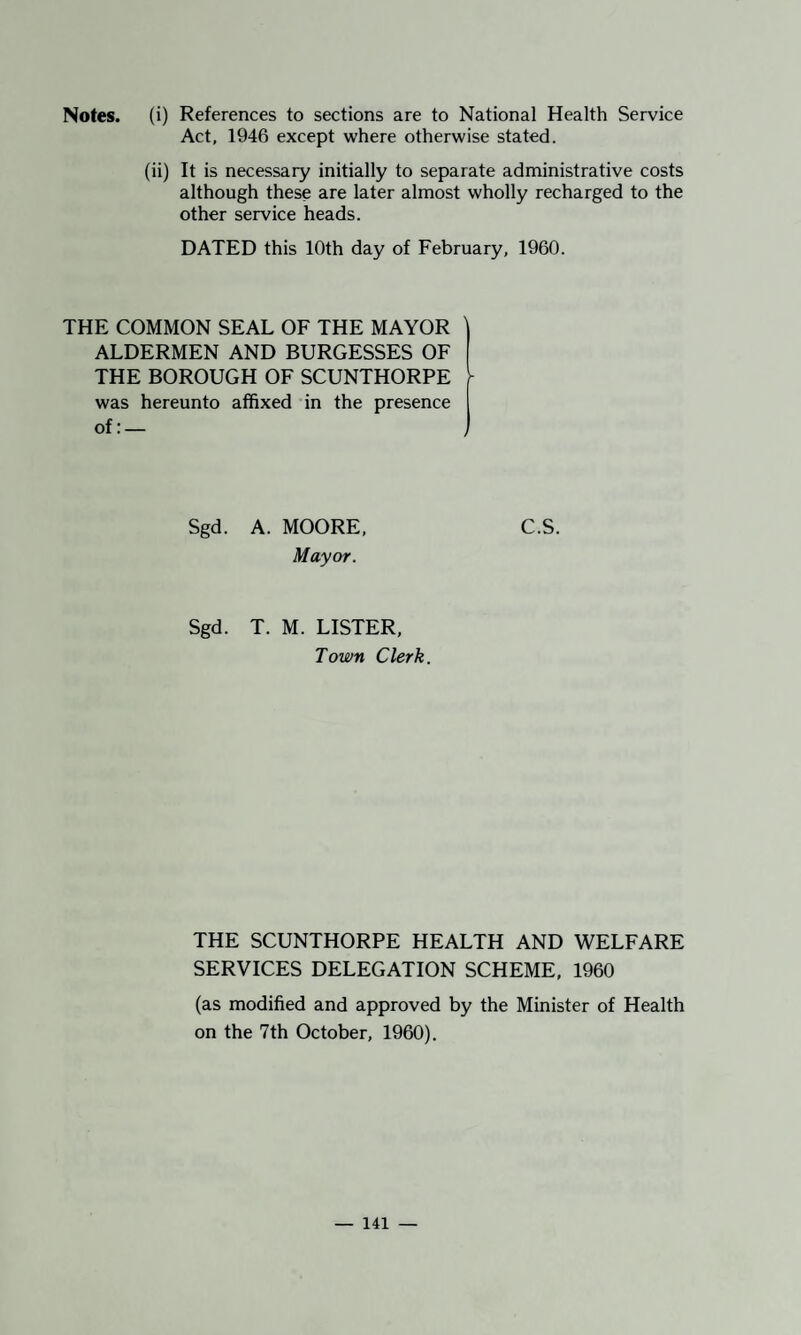 Notes, (i) References to sections are to National Health Service Act, 1946 except where otherwise stated. (ii) It is necessary initially to separate administrative costs although these are later almost wholly recharged to the other service heads. DATED this 10th day of February, 1960. THE COMMON SEAL OF THE MAYOR ALDERMEN AND BURGESSES OF THE BOROUGH OF SCUNTHORPE ^ was hereunto affixed in the presence Sgd. A. MOORE, C.S. Mayor. Sgd. T. M. LISTER, Town Clerk. THE SCUNTHORPE HEALTH AND WELFARE SERVICES DELEGATION SCHEME, 1960 (as modified and approved by the Minister of Health on the 7th October, 1960).